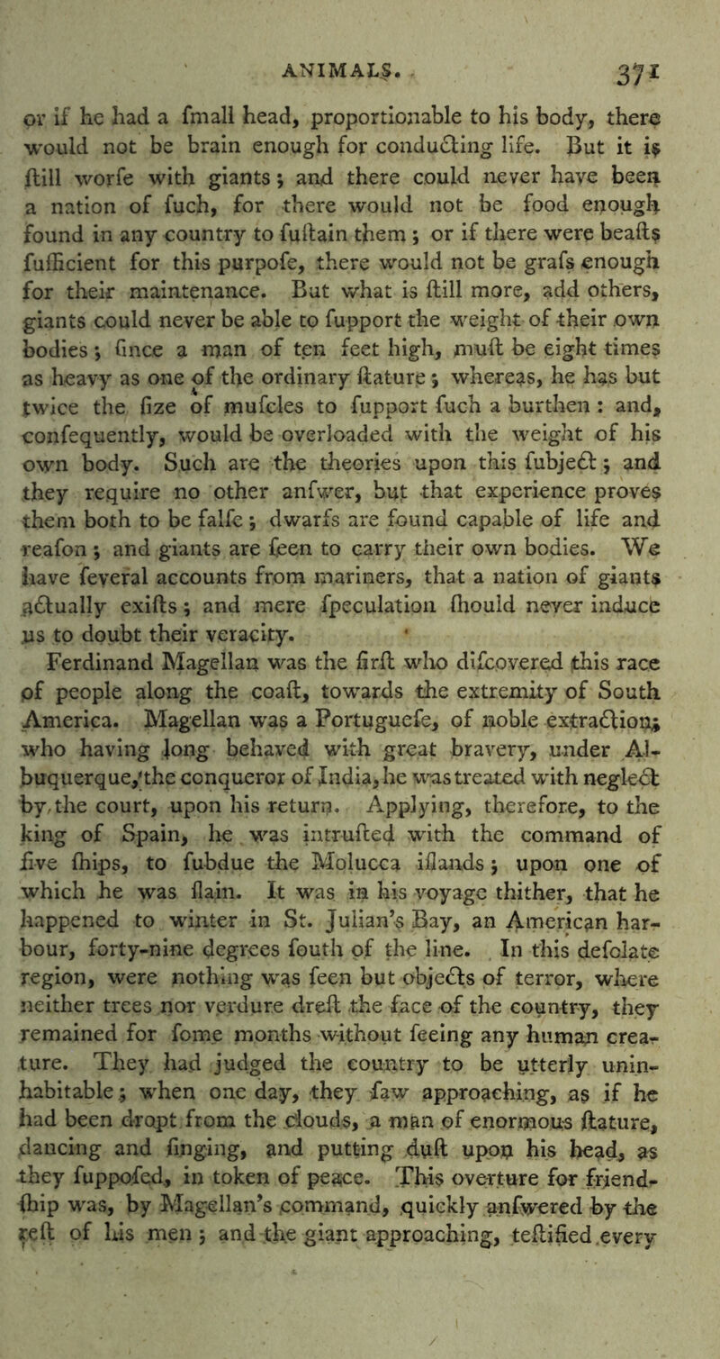 37* or if he had a fmall head, proportionable to his body, there would not be brain enough for conducting life. But it i$ ftill worfe with giants *, and there could never have been a nation of fuch, for there would not be food enough found in any country to fuftain them ; or if there were bead? fuflzcient for this purpofe, there would not be grafs enough for their maintenance. But what is ftill more, add others, giants could never be able to fupport the weight of their own bodies; fince a man of ten feet high, muft be eight times as heavy as one of the ordinary ftature *, whereas, he has but twice the fize of mufcles to fupport fuch a burthen : and, confequently, would be overloaded with the weight of his own body. Such are the theories upon this fubjeCt; and they require no other anfwer, but that experience proves them both to be falfe ; dwarfs are found capable of life and reafon *, and giants are feen to carry their own bodies. We have feyeral accounts from mariners, that a nation of giants ^dually exifts; and mere Speculation fhould never induce us to doubt their veracity. Ferdinand Magellan was the ftrft who difcpvered jthis race pf people along the coaft, towards the extremity of South America. Magellan was a Fortuguefe, of noble extraction* who having Jong behaved with great bravery, under Al- buquerqueythe conqueror of India, he was treated with negleCt by,the court, upon his return. Applying, therefore, to the king of Spain, he was intruded with the command of five fnips, to fubdue the Molucca iflands $ upon one of which he was flafti. It was in his voyage thither, that he happened to winter in St. Julian’s Bay, an American har- bour, forty-nine degrees fouth of the line. In this defolate region, were nothing was feen but objects of terror, where neither trees nor verdure dreft the face of the country, they remained for fom.e months without feeing any human crear ture. They had judged the country to be utterly unin- habitable ; when one day, they law approaching, a$ if he had been dr opt from the douds, a man pf enormous ftature, dancing and finging, and putting duft upon his head, as they fuppofed, in token of peace. This overture for frjend^ ihip was, by Magellan’s command, quickly anfwered by the reft of Lis men j and the giant approaching, teftified .every