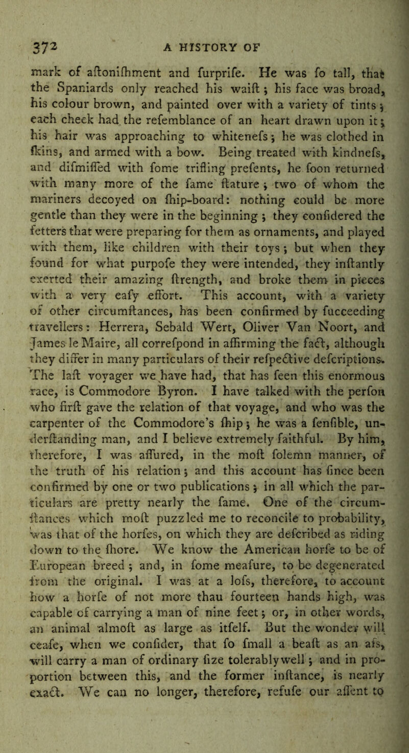 mark of aftonifhment and furprife. He was fo tall, that the Spaniards only reached his waift ; his face v/as broad, his colour brown, and painted over with a variety of tints each cheek had the refemblance of an heart drawn upon it j his hair was approaching to whitenefs; he was clothed in fkins, and armed with a bow. Being treated with kindnefs, and difmiffed with fome trifling prefents, he foon returned with many more of the fame ftature j two of whom the mariners decoyed on {hip-board: nothing could be more gentle than they were in the beginning ; they confidered the fetters that were preparing for them as ornaments, and played with them, like children with their toys ; but when they found for what purpofe they were intended, they inftantly exerted their amazing flrength, and broke them in pieces with a- very eafy effort. This account, with a variety of other circumftances, has been confirmed by fucceeding travellers: Herrera, Sebald Wert, Oliver Van Noort, and James le Maire, all correfpond in affirming the fadf, although they differ in many particulars of their refpedlive defcriptions. The Iafl voyager we have had, that has feen this enormous race, is Commodore Byron. I have talked with the perfon who firll gave the relation of that voyage, and who was the carpenter of the Commodore’s {hip j he was a fenfible, un- demanding man, and I believe extremely faithful. By him, therefore, I was affured, in the mofl folemn manner, of the truth of his relation *, and this account has fince been confirmed by one or two publications; in all which the par- ticulars are pretty nearly the fame. One of the circum- ftances which mofl puzzled me to reconcile to probability, Was that of the horfes, on which they are de-fcribed as riding down to the fliore. We know the American horfe to be of European breed ; and, in fome meafure, to be degenerated from the original. I was at a lofs, therefore, to account how a horfe of not more thau fourteen hands high, was capable of carrying a man of nine feet; or, in other words, an animal almoft as large as itfelf. But the wonder \yill ceafe, when we confider, that fo fmall a bead as an afs, will carry a man of ordinary fize tolerablywell 5 and in pro- portion between this, and the former inftance, is nearly exadl. We can no longer, therefore, refufe our afient to