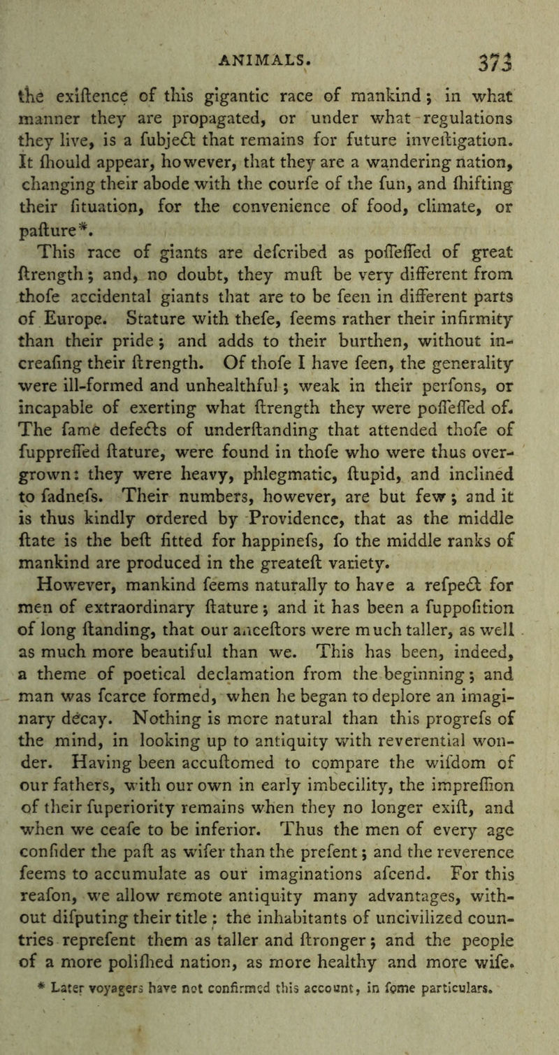 the exiftence of this gigantic race of mankind; in what manner they are propagated, or under what regulations they live, is a fubje£t that remains for future inveftigatiun. It fliould appear, however, that they are a wandering nation, changing their abode with the courfe of the fun, and thifting their fituation, for the convenience of food, climate, or pafture*. This race of giants are defcribed as poffeffed of great ftrength; and, no doubt, they muft be very different from thofe accidental giants that are to be feen in different parts of Europe. Stature with thefe, feems rather their infirmity than their pride; and adds to their burthen, without in- creafing their ftrength. Of thofe I have feen, the generality were ill-formed and unhealthful; weak in their perfons, or incapable of exerting what ftrength they were poffeffed of* The fame defers of underftanding that attended thofe of fuppreffed ftature, were found in thofe who were thus over- grown: they were heavy, phlegmatic, ftupid, and inclined to fadnefs. Their numbers, however, are but few; and it is thus kindly ordered by Providence, that as the middle ftate is the beft fitted for happinefs, fo the middle ranks of mankind are produced in the greateft variety. However, mankind feems naturally to have a refpeft for men of extraordinary ftature; and it has been a fuppofition of long Handing, that our anceftors were much taller, as well as much more beautiful than we. This has been, indeed, a theme of poetical declamation from the beginning; and man was fcarce formed, when he began to deplore an imagi- nary decay. Nothing is more natural than this progrefs of the mind, in looking up to antiquity with reverential won- der. Having been accuftomed to compare the wifdom of our fathers, with our own in early imbecility, the imprefiion of their fuperiority remains when they no longer exift, and when we ceafe to be inferior. Thus the men of every age confider the paft as wifer than the prefent; and the reverence feems to accumulate as our imaginations afcend. For this reafon, we allow remote antiquity many advantages, with- out difputing their title : the inhabitants of uncivilized coun- tries reprefent them as taller and ftronger; and the people of a more poliflied nation, as more healthy and more wife. * Later voyagers have not confirmed this account, in feme particulars.
