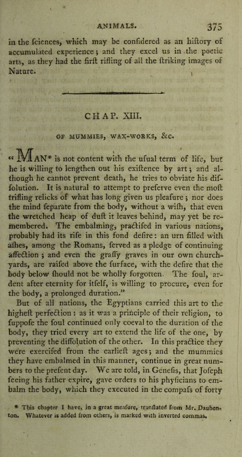 in the fciences, which may be considered as an hiflory of accumulated experience; and they excel us in the poetic arts, as they had the firft rifling of all the finking images of Nature. CHAP. XIII. OF MUMMIES, WAX-WORKS, &C. “ Man* is not content with the ufual term of life, but he is willing to lengthen out his exiftence by art; and al- though he cantiot prevent death, he tries to obviate his dif- folution. It is natural to attempt to preferve even the mod trifling relicks of what has long given us pleafure ; nor does the mind feparate from the body, without a wifh, that even the wretched heap of dull it leaves behind, may yet be re- membered. The embalming, pra&ifed in various nations, probably had its rife in this fond defire: an urn filled with afhes, among the Romans, ferved as a pledge of continuing affection ; and even the grafly graves in our own church- yards, are raifed above the furface, with the defire that the body below (hould not be wholly forgotten. The foul, ar- dent after eternity for itfelf, is willing to procure, even for the body, a prolonged duration.” But of all nations, the Egyptians carried this art to the higheft perfection : as it was a principle of their religion, to fuppofe the foul continued only coeval to the duration of the body, they tried every art to extend the life of the one, by preventing the diffolution of the other. In this pra&ice they were exercifed from the earlieft ages; and the mummies they have embalmed in this manner, continue in great num- bers to the prefent day. We are told, in Genefis, that Jofeph feeing his father expire, gave orders to his phyficians to em- balm the body, which they executed in the compafs of forty * This chapter I have, in a great meafure, tranflated from Mr. Dauben- ton. Whatever is added from others, is marked with inverted commas.