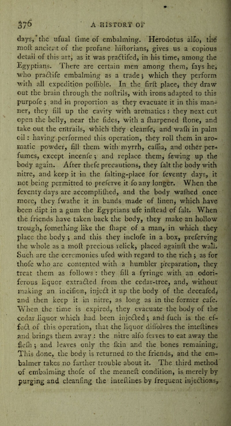 37^ A HISTORY or days/the ufual lime of embalming. Herodotus alfo, the moft ancient of the profane hiftorians, gives us a copious detail of this art, as it was praftifed, in his time, among the Egyptians. There are certain men among them, fays he* who pradtife embalming as a trade; which they perform with all expedition poflible. In the firft place, they draw out the brain through the noftrils, with irons adapted to this purpofe ; and in proportion as they evacuate it in this man- ner, they fill up the cavity with aromatics :• they next cut open the belly, near the fides, with a fharpened (lone, and take out the entrails, which they cleanfe, and walh in palm oil: having performed this operation, they roll them in aro- matic powder, fill them with myrrh, cafiia, and other per- fumes, except incenie ; and replace them, fewing up the body again. After thefe precautions, they fait the body with nitre, and keep it in the falting-place for feventy days, it not being permitted to preferve it fo any longer. When the feventy days are accomplifhed, and the body walhed once more, they fwathe it in bands made of linen, which have been dipt in a gum the Egyptians ufe initead of fait. When the friends have taken back the body, they make an hollow trough, fomething like the fhape of a man, in which they place the body \ and this they inclofe in a box, preferving the whole as a moft precious relick, placed againft the wall. Such are the ceremonies ufed with regard to the rich ; as for thofe who are contented with a humbler preparation, they treat them as follows : they fill a fyringe with an odori- ferous liquor extra£led from the cedar-tree, and, without making an incificn, inject it up the body of the deceafed, and then keep it in nitre, as long as in the former cafe. When the time is expired, they evacuate the body of the cedar liquor which had been injected; and fuch is the ef- fedl of this operation, that the liquor difiolves the inteftines and brings them away : the nitre alfo ferves to eat away the flefn •, and leaves only the fkin and the bones remaining. This done, the body is returned to the friends, and the em- balmer takes no farther trouble about it. The third method of embalming thofe of the meaneft condition, is merely by purging and cleanfing the inteftines by frequent injections.