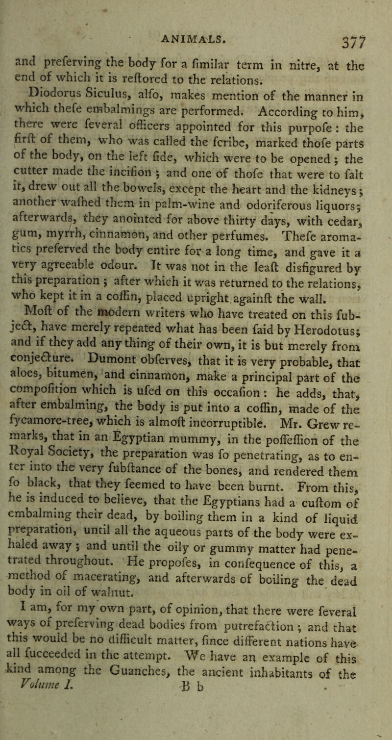and preferving the body for a fimilar term in nitre, at the end of which it is reflored to the relations. Diodorus Siculus, alfo, makes mention of the manner in which thefe embalmings are performed. According to him, there were feveral officers appointed for this purpofe : the firlt of them, who was called the fcribc, marked thofe parts of the body, on the left fide, which were to be opened ; the cutter made the incifion ; and one of thofe that were to fait it, drew out all the bowels, except the heart and the kidneys; another wafhed them in palm-wine and odoriferous liquors; afterwards, they anointed for above thirty days, with cedar, gum, myrrh, cinnamon, and other perfumes. Thefe aroma- tics preferved the body entire for a long time, and gave it a very agreeable odour. It was not in the leaft disfigured by this preparation ; after which it was returned to the relations, who kept it in a coffin, placed upright againft the wall. Moll of the modern writers who have treated on this fub- je£f, have merely repeated what has been faid by Herodotus; and if they add any thing of their own, it is but merely from, conjecture. Dumont obferves, that it is very probable, that aloes, bitumen, and cinnamon, make a principal part of the compofition which is ufed on this occafion : he adds, that, after embalming, the body is put into a coffin, made of the fycamore-tree, which is almoft incorruptible. Mr. Grew re- marks, that in an Egyptian mummy, in the poffeffion of the Royal Society, the preparation was fo penetrating, as to en- ter into the very fubftance of the bones, and rendered them fo black, that they feemed to have been burnt. From this, he is induced to believe, that the Egyptians had a cuftom of embalming their dead, by boiling them in a kind of liquid preparation, until all the aqueous parts of the body were ex- haled away ; and until the oily or gummy matter had pene- trated throughout. He propofes, in confequence of this, a method of macerating, and afterwards of boiling the dead body in oil of walnut. I am, for my own part, of opinion, that there were feveral ways of preferving dead bodies from putrefaction ; and that this would be no difficult matter, fince different nations have all fucceeded in the attempt. We have an example of this kind among the Guanches, the ancient inhabitants of the Volume L B b