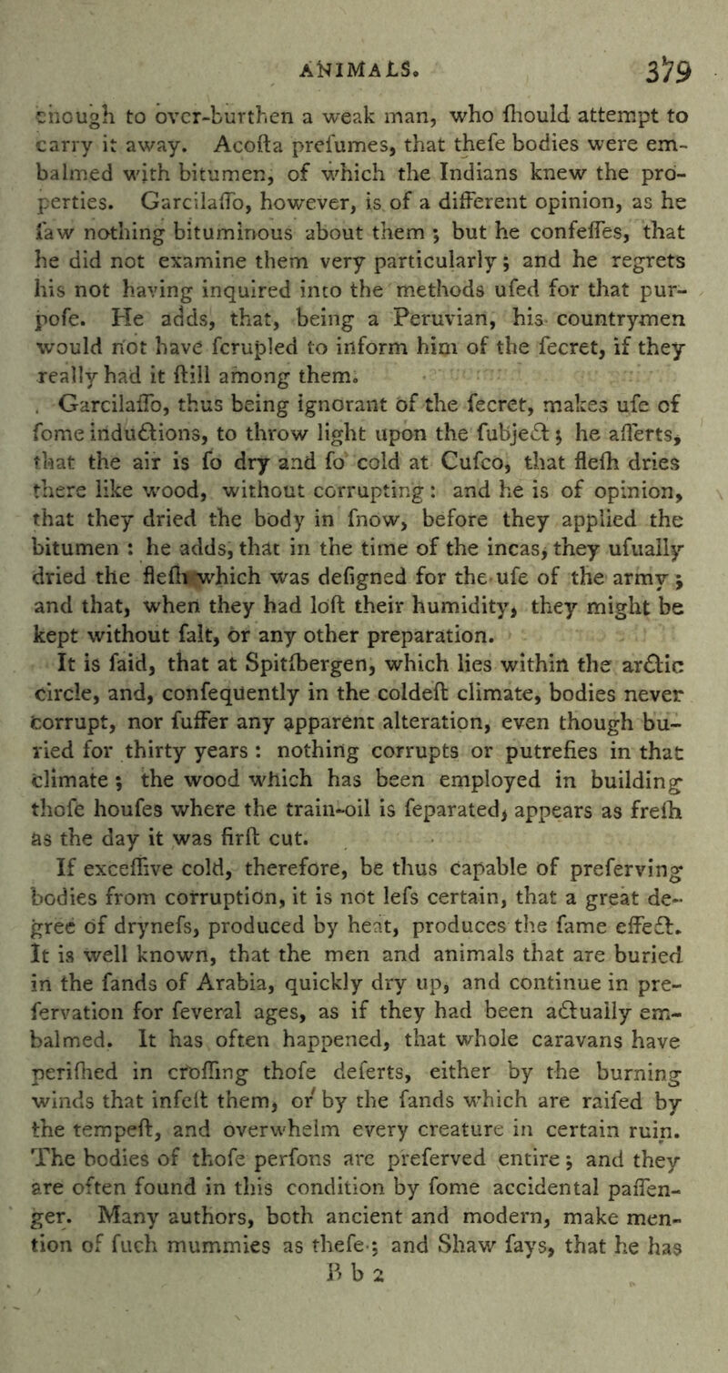 chough to over-burthen a weak man, who fhould attempt to carry it away. Acofta prefumes, that thefe bodies were em- balmed with bitumen, of which the Indians knew the pro- perties. GarcilafTo, however, is of a different opinion, as he law nothing bituminous about them *, but he confeffes, that he did not examine them very particularly; and he regrets his not having inquired into the methods ufed for that pur- pofe. He adds, that, being a Peruvian, his countrymen would not have fcrupled to inform him of the fecret, if they really had it ftill among them. . Garcilaffo, thus being ignorant of the fecret, makes ufe cf fome inductions, to throw light upon the fubjeCl $ he aflerts, that the air is fo dry and fo cold at Cufco, that flefh dries there like wood, without corrupting: and he is of opinion, that they dried the body in fnow, before they applied the bitumen : he adds, that in the time of the incas, they ufually dried the flefh'which was defigned for the ufe of the army j and that, when they had loft their humidity, they might be kept without fait, or any other preparation. It is faid, that at Spitfbergen, which lies within the arClic circle, and, confequently in the coldeft climate, bodies never Corrupt, nor fuffer any apparent alteration, even though bu- ried for thirty years : nothing corrupts or putrefies in that climate ; the wood which has been employed in building thofe houfes where the train-oil is feparated> appears as frefh as the day it was firft cut. If exceffive cold, therefore, be thus capable of preferving bodies from corruption, it is not lefs certain, that a great de- gree of drynefs, produced by heat, produces the fame effe£L It is well known, that the men and animals that are buried in the fands of Arabia, quickly dry up* and continue in pre- fervation for feveral ages, as if they had been actually em- balmed. It has often happened, that whole caravans have perifned in cfoAing thofe deferts, either by the burning winds that infelt them, or by the fands which are raifed by the tempeft, and overwhelm every creature in certain ruin. The bodies of thofe perfons are preferved entire j and they are often found in this condition by fome accidental pafTen- ger. Many authors, both ancient and modern, make men- tion of fuch mummies as thefe *, and Shaw fays, that he has