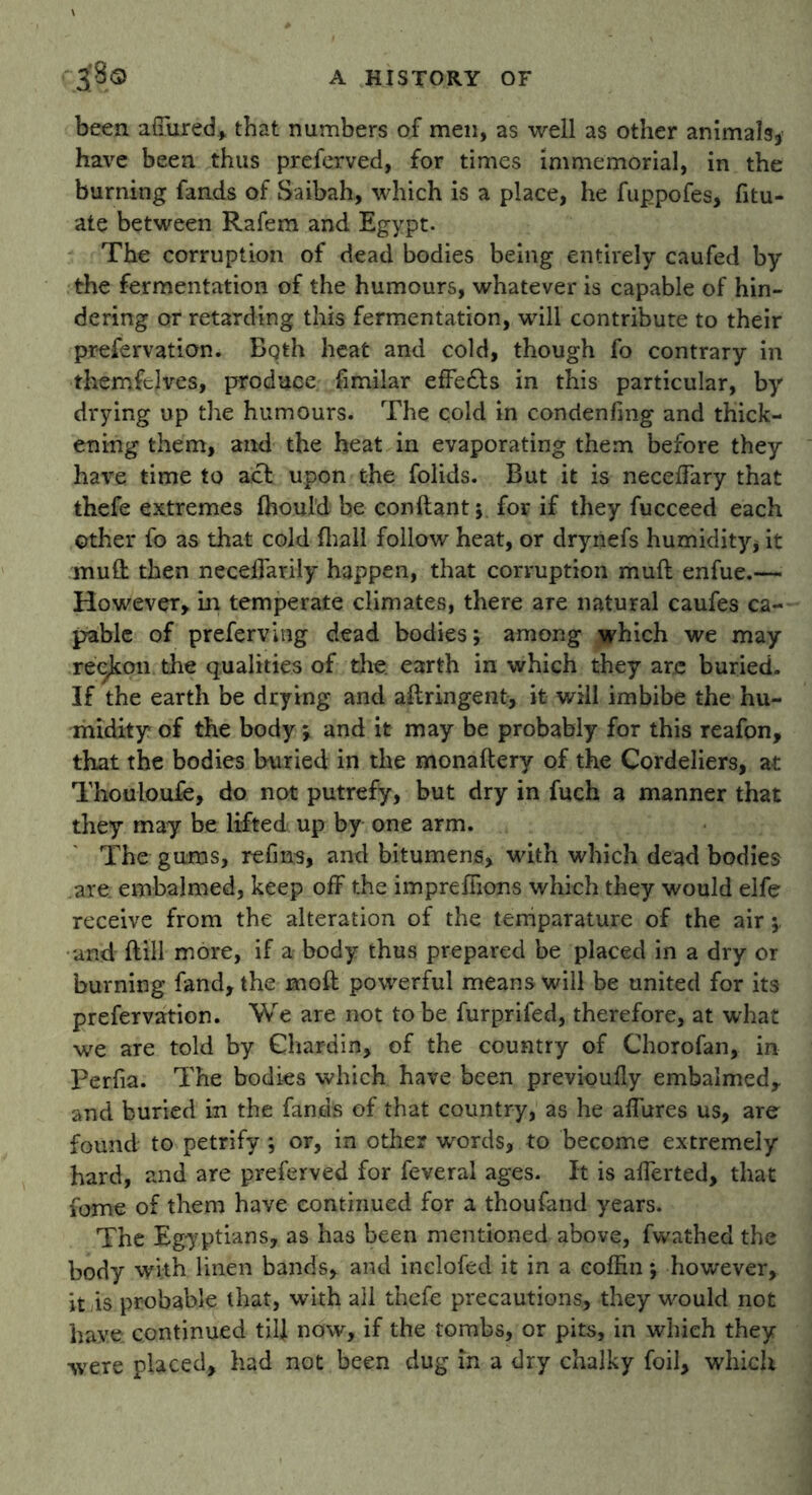 been affured, that numbers of men, as well as other animals, have been thus preferved, for times immemorial, in the burning fands of Saibah, which is a place, he fuppofes, fitu- ate between Rafem and Egypt. The corruption of dead bodies being entirely caufed by the fermentation of the humours, whatever is capable of hin- dering or retarding this fermentation, will contribute to their prefervation. Both heat and cold, though fo contrary in themfclves, produce fimilar effe£ts in this particular, by drying up the humours. The cold in condenfing and thick- ening them, and the heat in evaporating them before they have time to act upon the folids. But it is neceffary that thefe extremes fhould be eonftant; for if they fucceed each Other fo as that cold fhall follow heat, or drynefs humidity, it mud then neceffarily happen, that corruption muff enfue.— However, in temperate climates, there are natural caufes ca- pable of preferving dead bodies; among which we may reckon the qualities of the. earth in which they are buried. If the earth be drying and aliringent, it will imbibe the hu- midity of the body ; and it may be probably for this reafon, that the bodies buried in the monaftery of the Cordeliers, at Thouloufe, do not putrefy, but dry in fuch a manner that they may be lifted up by one arm. The gums, refms, and bitumens, with which dead bodies are. embalmed, keep off the imprefiions which they would elfe receive from the alteration of the temparature of the air and ftill more, if a body thus prepared be placed in a dry or burning fand, the moil powerful means will be united for its prefervation. We are not to be furprifed, therefore, at what we are told by Chardin, of the country of Chorofan, in Perfia. The bodies which have been previoully embalmed, and buried in the fands of that country, as he affures us, are found to petrify; or, in other words, to become extremely hard, and are preferved for feveral ages. It is afferted, that fome of them have continued for a thoufand years. The Egyptians, as has been mentioned above, fwathed the body with linen bands, and inelofed it in a coffin; however, it is probable that, with all thefe precautions, they would not have continued till now, if the tombs, or pits, in which they were placed, had not been dug in a dry chalky foil, which