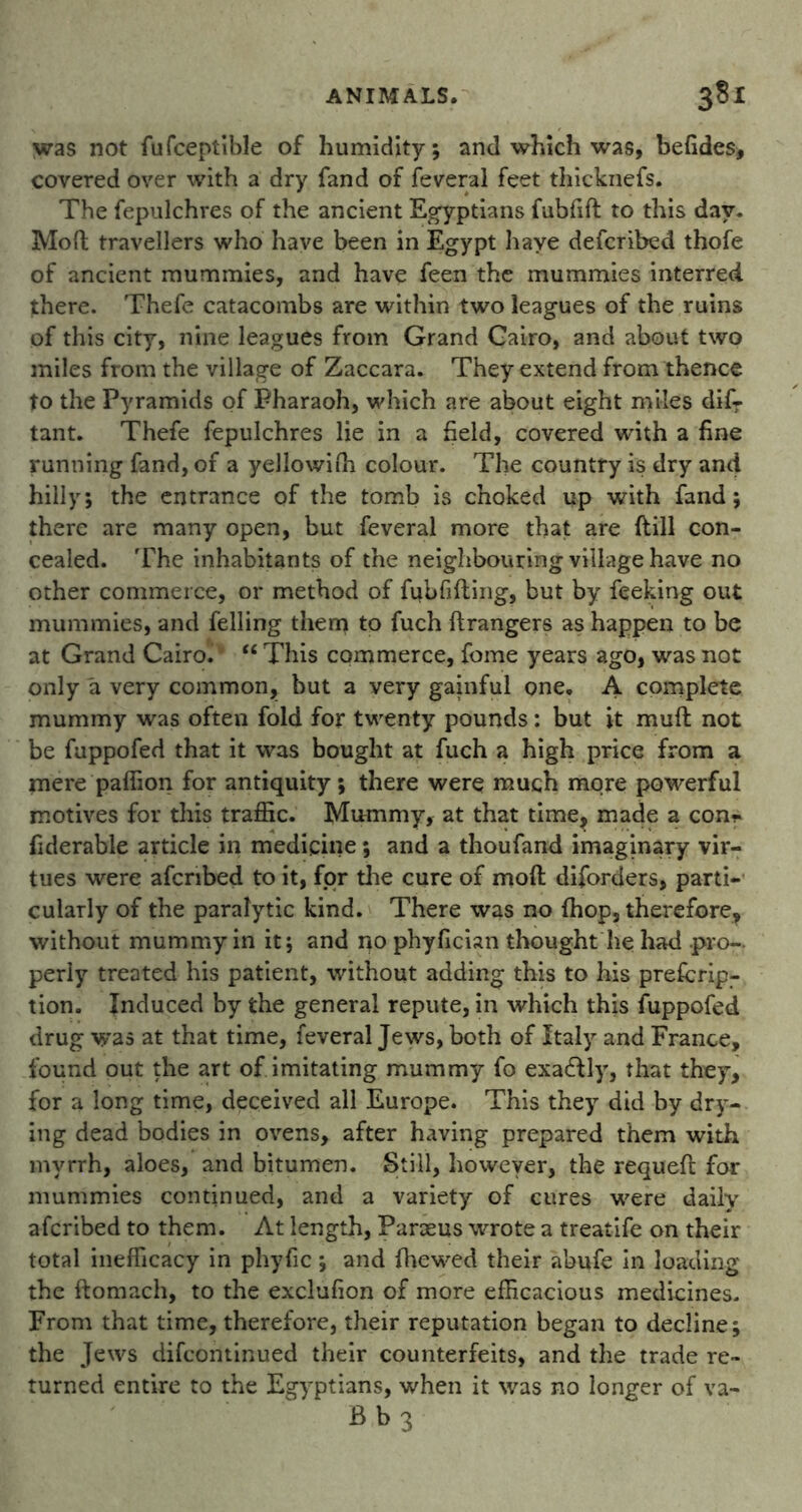 was not fufceptible of humidity; and which was, befides, covered over with a dry fand of feveral feet thicknefs. The fepulchres of the ancient Egyptians fubfift to this day. Moft travellers who have been in Egypt have described thofe of ancient mummies, and have feen the mummies interred there. Thefe catacombs are within two leagues of the ruins of this city, nine leagues from Grand Cairo, and about two miles from the village of Zaccara. They extend from thence to the Pyramids of Pharaoh, which are about eight miles dif- tant. Thefe fepulchres lie in a field, covered with a fine running fand, of a yellowiih colour. The country is dry and hilly; the entrance of the tomb is choked up with fand; there are many open, but feveral more that are ftill con- cealed. The inhabitants of the neighbouring village have no other commerce, or method of fubfifting, but by feeking out mummies, and felling them to fuch ftrangers as happen to be at Grand Cairo. “ This commerce, feme years ago, was not only a very common, but a very gainful one. A complete mummy was often fold for twenty pounds: but it muft not be fuppofed that it was bought at fuch a high price from a mere paffion for antiquity; there were much more powerful motives for this traffic. Mummy, at that time, made a con* fiderable article in medicine; and a thoufand imaginary vir- tues were afenbed to it, for the cure of moft diforders, parti- cularly of the paralytic kind. There was no (hop, therefore, without mummy in it; and no phyfician thought lie had pro-, perly treated his patient, without adding this to his prescrip- tion. Induced by the general repute, in which this fuppofed drug was at that time, feveral Jews, both of Italy and France, found out the art of imitating mummy fo exa&ly, that they, for a long time, deceived all Europe. This they did by dry- ing dead bodies in ovens, after having prepared them with myrrh, aloes, and bitumen. Still, however, the requeft for mummies continued, and a variety of cures were daily aferibed to them. At length, Parseus wrote a treatife on their total inefficacy in phyfic; and fhewed their abufe in loading the ftomach, to the exclufion of more efficacious medicines. From that time, therefore, their reputation began to decline; the Jews difeontinued their counterfeits, and the trade re- turned entire to the Egyptians, when it was no longer of va- B b 3