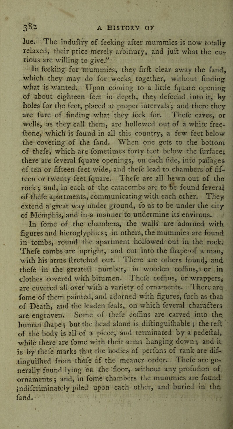 lue. The induftry of feeking after mummies is now totally relaxed, their price merely arbitrary, and juft what the cu^ rious are willing to give.” In feeking for ‘mummies, they firft clear avray the fand, which they may do for wreeks^ together, without finding what is wanted. Upon coming to a little fquare opening of about eighteen feet in depth, they defccnd into it, by holes for the feet, placed at proper intervals ; and there they are fure of finding what they feek for. Thefe caves, or wells, as they call them, are hollowed out of a white free- ftone, which is found in all this country, a few feet below the covering of the fand. When one gets to the bottom of thefe, which are fometimes forty feet below the furface; there are feveral fquare openings, on each fide, into paflages of ten or fifteen feet wide, and thefe lead to chambers of fif- teen or twenty feet fquare. Thefe are all hewn out of the rock; and, in each of the catacombs are to be found feveraf of thefe apartments, communicating with each other. They extend a great way under ground, fo as to be under the city of Memphis, and in a manner to undermine its environs.. In fome of the chambers, the walls are adorned with figures and hieroglyphics; in others, the mummies are found in tombs; round the apartment hollowed out in the rock,' Thefe tombs are upright, and cut into the fhape of a man, with his arms ftretched out. There are others found, and thefe in the greateft number, in wooden coffins,« or , in clothes covered with bitumen. Thefe coffins, or wrappers, are covered all over4 with a variety of ornaments. There are . fome of them painted, and adorned with figures, fuch as thafc of Death, and the leaden feals, on which feveral characters are engraven. Some of thefe coffins are carved into the. human fhape; but the head alone is diftinguiffiable ; the reft of the body is all of a piece, and terminated by a pedeftal, while there are fome with their arms hanging down ; and it is by thefe marks that the bodies of perfons of rank are dif- tinguifhed from thofe of the meaner order. Thefe are ge- nerally found lying on ,the floor, without any profufion of ornaments ; and, in fome chambers the mummies are found indifcriminately piled upon each other, and buried in the fand.