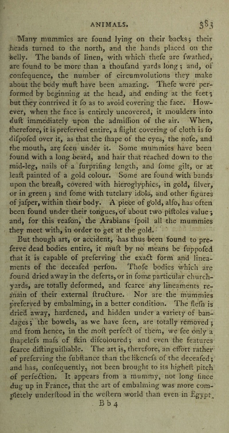 Many mummies are found lying on their backs ; their Leads turned to the north, and the hands placed on the belly. The bands of linen, with which thefe are fwathed, are found to be more than a thoufand yards long; and, of confequence, the number of circumvolutions they make about the body muft have been amazing. Thefe were per- formed by beginning at the head, and ending at the feet'; but they contrived it fo as to avoid covering the face. How- ever, when the face is entirely uncovered, it moulders into dull immediately upon the admilhon of the air. When, therefore, it is preferred entire, a flight covering of cloth is fo difpofed over it, as that the fhape of the eyes, the nofe, and the mouth, are feen under it. Some mummies have been found with a long beard, and hair that reached down to the mid-leg, nails of a furprifing length, and fome gilt, or at leaft painted of a gold colour. Some are found with bands upon the breaft, covered with hieroglyphics, in gold, filver, or in green ; and fome with tutelary idols, and other figures of jafper, within their body. A piece of gold, alfo, has often been found under their tongues, of about two piftoles value * and, for this reafon, the Arabians fpoil all the mummies they meet with, in order to get at the gold. But though art, or accident, has thus been found to pre- ferve dead bodies entire, it muft by no means be fuppofed that it is capable of preferving the exa<t form and linea- ments of the deceafed perfon. Thofe bodies which are found dried away in the deferts, or in fome particular church- yards, are totally deformed, and fcarce any lineaments re- ahain of their external ftructure. Nor are the mummies preferred by embalming, in a better condition. The flefn is dried away, hardened, and hidden under a variety of ban- dages; the bowels, as we have feen, are totally removed ; and from hence, in the moft perfect of them, we fee only a fhapelefs mafs of fkin difcoloured; and even the features fcarce diftinguifhable. The art is, therefore, an effort rather of preferving the fubftance than thelikenefs of the deceafed; and has, confequently, not been brought to its higheft pitch of perfection. It appears from a mummy, not long fince dug up in France, that the art of embalming was more com- pletely underftood in the weftern world than even in Egypt B b 4