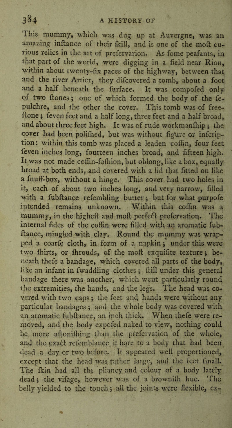 This mummy, which was dug up at Auvergne, was an amazing inftance of their {kill, and is one of the mod: cu- rious relics in the ait of prefervarion. As fome peafants, in that part of the world, were digging in a field near Rion, within about twenty-fix paces of the highway, between that and the river Artier, they difeovered a tomb, about a foot and a half beneath the furface. It was compofed only of two {tones; one of which formed the body of the fe- pulchre, and the other the cover. This tomb was of free- fone ; feven feet and a half long, three feet and a half broad, and about three feet high. It was of rude workmanfnipj the cover had been polifhed, but was without fig'urc or infcrip- tion: within this tomb was placed a leaden coffin, four feet feven inches long, fourteen inches broad, and fifteen high. It was not made coffin-faffiion, but oblong, like a box, equally broad at both ends, and covered with a lid that fitted on like a fnufF-box, without a hinge. This cover had two holes in it, each of about two inches long, and very narrow’, filled with a fubftance refembling butter; but for what purpofe intended remains unknown. Within this coffin was a mummy, in the higheft and moft perfect prefervation. The internal fides of the coffin were filled with an aromatic fub- ftance, mingled with clay. Round the mummy was wrap- ped a coarfe cloth, in form of a napkin; under this were two ffiirts, or fhrouds, of the moft exquifite texture; be- neath thefe a bandage, which covered all parts of the body, like an infant in fwaddling clothes; (till under this general bandage there was another, which went particularly round the extremities, the hands, and the legs. The head was co- vered with two caps *, the feet and hands v/ere without any particular bandages ; and the whole body was covered with un aromatic fubftance, an inch thick. When thefe were re- moved, and the body expo fed naked to view, nothing could be more aftoniffiing than the prefervation of the wdiole, and the exa£t refemblance it bore to a body that had been •dead a day or two before. It appeared well proportioned, except that the head was rather large, and the feet fmall. The fkin had all the pliancy and colour of a body lately dead; the vifage, however was of a browniffi hue. The belly yielded to the touch *, all the joints were flexible, ex-