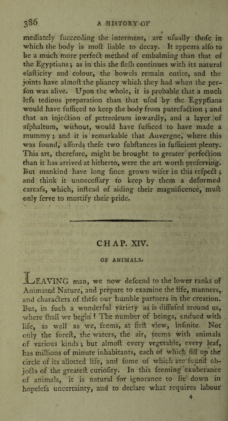 % mediately fucceeding the interment, are ufually thofe in which the body is moft liable to decay. It appears alfo to be a much more perfect method of embalming than that of the Egyptians; as in this the fleffi continues with its natural elafticity and colour, the bowels remain entire, and the joints have almoft the pliancy which they had when the per- fon was alive. Upon the whole, it is probable that a much lefs tedious preparation than that ufed by the Egyptians would have fufficed to keep the body from putrefa&ion ; and that an injection of petreoleum inwardly, and a layer ;of afphaltum, without, would have fufficed to have made a mummy; and it is remarkable that Auvergne, where this was found, affords thefe two fubflances in fufficient plenty. This art, therefore, might be brought to greater perfection than it has arrived at hitherto, were the art worth prefervirig. But mankind have long fince grown wifer in this refpedt ; and think it unneceffary to keep by them a deformed carcafs, which, inftead of aiding their magnificence, mud only ferve to mortify their pride. CHAP. XIV. OF ANIMALS. Leaving man, we now defcend to the lower ranks of Animated Naturej and prepare to examine the life, manners, and characters of thefe our humble partners in the creation. But, in fuch a wonderful variety as rs diffufed around us, where {hall we begin \ The number of beings, endued with life, as well as we, feems, at firft view, infinite. Not only the foreft, the waters, the air, teems with animals of various kinds; but almoft every vegetable, every leaf, has millions of minute inhabitants, each of which fill' up the circle of its allotted life, and feme of which are feurid 6b- jedts of the greateft curiofity. In this feeming'exuberance of animals, it is natural for ignorance to lie down in hopelefs uncertainty, and to declare what requires labour* 4