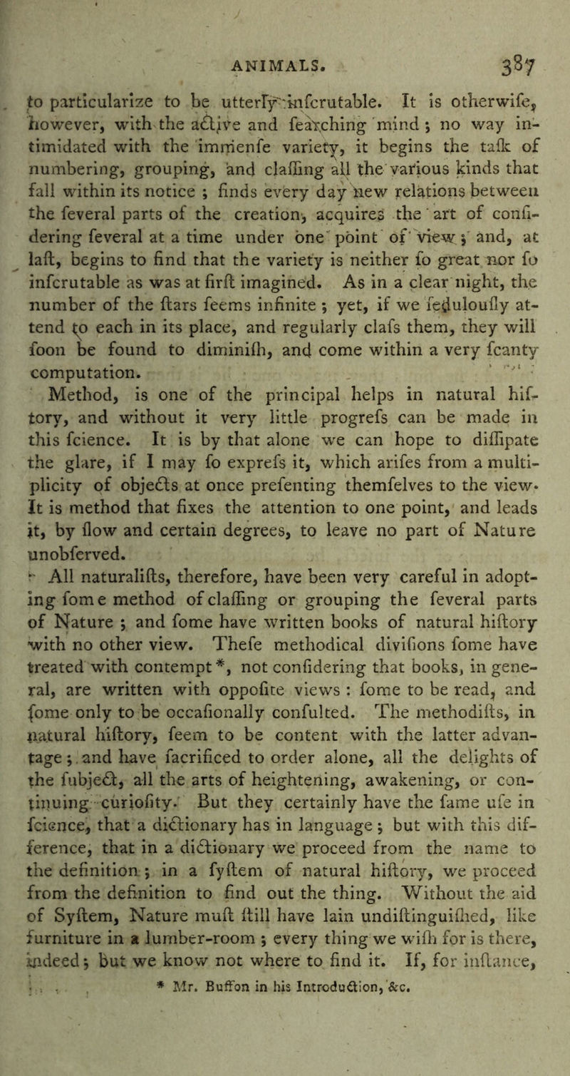 to particularize to be utterry>kifcrutable. It is otherwife, however, with the aCtjve and fetching mind ; no way in- timidated with the imrrienfe variety, it begins the talk of numbering, grouping, and clafiing all the various kinds that fall within its notice ; finds every day tiew relations between the feveral parts of the creation, acquires the art of confi- dering feveral at a time under one point of'view 5 and, at laft, begins to find that the variety is neither fo great nor fo infcrutable as was at firft imagined. As in a clear night, the number of the ftars feems infinite ; yet, if we Teduloufly at- tend to each in its place, and regularly clafs them, they will foon be found to diminiih, and come within a very fcanty computation. Method, is one of the principal helps in natural hif- tory, and without it very little progrefs can be made in this fcience. It is by that alone we can hope to diflipate the glare, if I may fo exprefs it, which arifes from a multi- plicity of objects at once prefenting themfelves to the view- It is method that fixes the attention to one point, and leads it, by flow and certain degrees, to leave no part of Nature unobferved. * All naturalifts, therefore, have been very careful in adopt- ing fome method ofclaffing or grouping the feveral parts of Nature *, and fome have written books of natural hiftory with no other view. Thefe methodical divifions fome have treated with contempt*, not confidering that books, in gene- ral, are written with oppofite views : fome to be read, and fome only to be occafionally confulted. The methodifts, in natural hiftory, feem to be content with the latter advan- tage ;. and have facrificed to order alone, all the delights of the fubje£f, all the arts of heightening, awakening, or con- tinuing curiofity. But they certainly have the fame ufe in fcience, that a dictionary has in language j but with this dif- ference, that in a dictionary we proceed from the name to the definition ; in a fyftem of natural hiftory, we proceed from the definition to find out the thing. Without the aid of Syftem, Nature mult ftill have lain undiftinguifhed, like furniture in a lumber-room ; every thing we wifh for is there, indeed 5 but we know not where to find it. If, for inftance, * Mr. Buffon in his Introduction, &c.