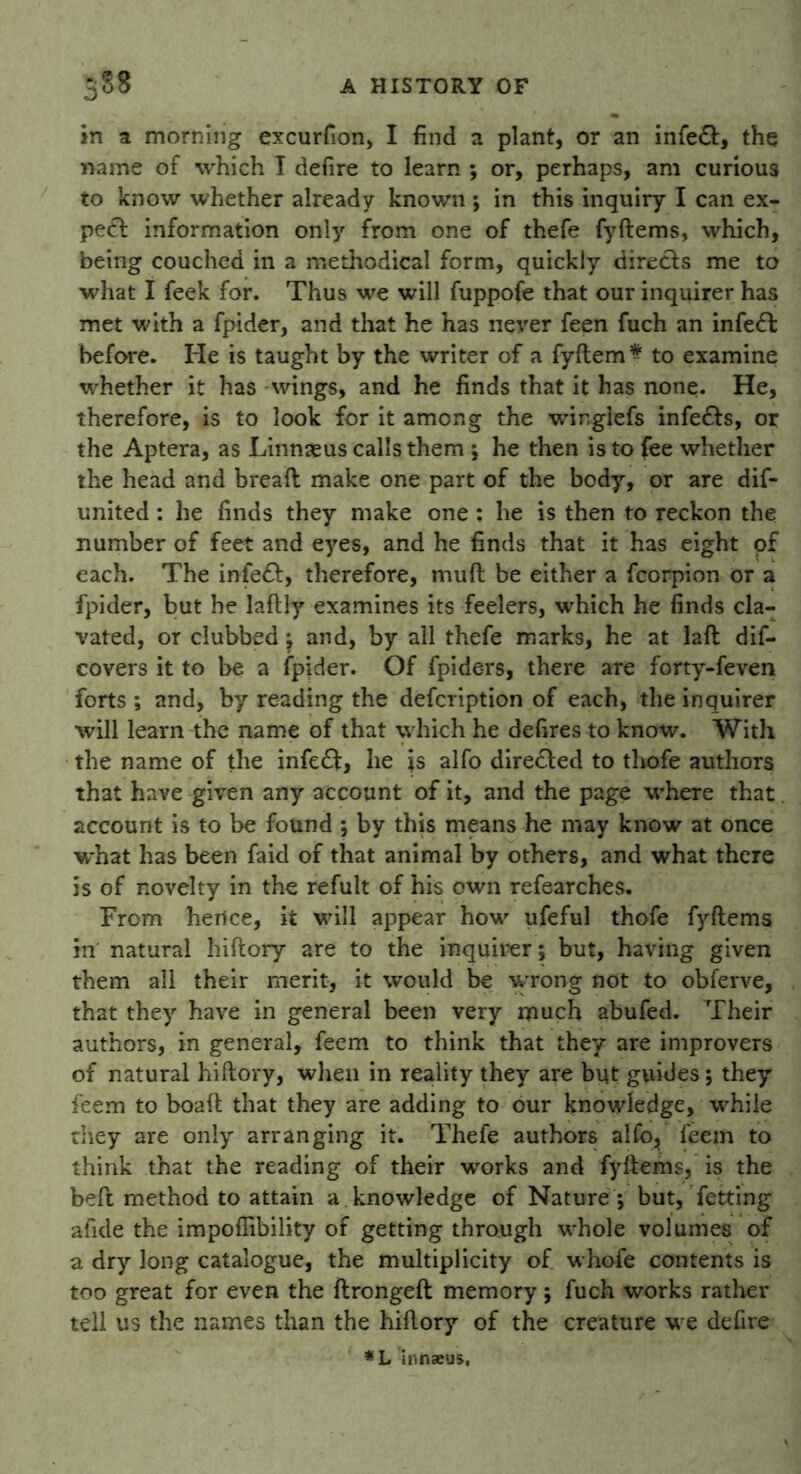 in a morning excurfion, I find a plant, or an infeft, the name of which I defire to learn ; or, perhaps, am curious to know whether already known ; in this inquiry I can ex- pe& information only from one of thefe fyftems, which, being couched in a methodical form, quickly directs me to what I feek for. Thus we will fuppofe that our inquirer has met with a fpider, and that he has never feen fuch an infeffc before. He is taught by the writer of a fyftem* to examine whether it has wings, and he finds that it has none. He, therefore, is to look for it among the winglefs infe&s, or the Aptera, as Linnaeus calls them *, he then is to fee whether the head and breaft make one part of the body, or are dif- united: he finds they make one : he is then to reckon the number of feet and eyes, and he finds that it has eight of each. The infe£f, therefore, muft be either a fcorpion or a fpider, but he laflly examines its feelers, which he finds cla- vated, or clubbed; and, by all thefe marks, he at laft dis- covers it to be a fpider. Of fpide-rs, there are forty-feven forts ; and, by reading the defcription of each, the inquirer will learn the name of that which he defires to know. With the name of the infedf, lie is alfo directed to thofe authors that have given any account of it, and the page where that account is to be found ; by this means he may know at once what has been faid of that animal by others, and what there is of novelty in the refult of his own refearches. From hence, it will appear how ufeful thofe fyftems in natural hiftory are to the inquirer; but, having given them all their merit, it would be wrong not to obferve, that they have in general been very much abufed. Their authors, in general, feem to think that they are improvers of natural hiftory, when in reality they are but guides; they feem to boaft that they are adding to our knowledge, while they are only arranging it. Thefe authors alfo., leem to think that the reading of their works and fyftems, is the beft method to attain a knowledge of Nature *, but, fetting afide the impoflibility of getting through whole volumes of a dry long catalogue, the multiplicity of whofe contents is too great for even the ftrongeft memory ; fuch works rather tell us the names than the hiftory of the creature we defire *L innzeus,