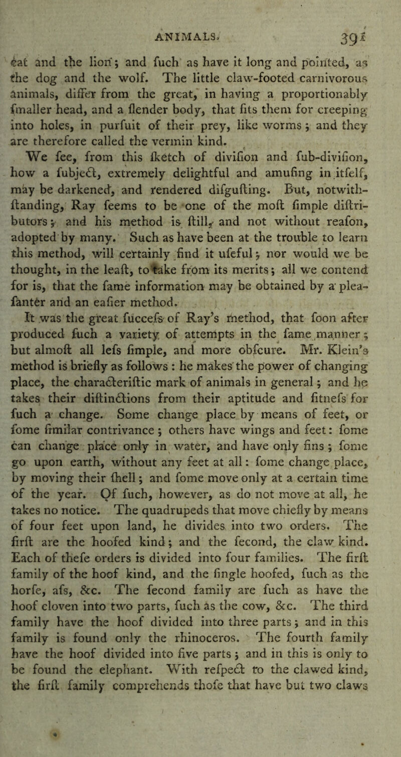£at and the lion; and fuch as have it long and pointed, as the dog and the wolf. The little claw-footed carnivorous animals, difFer from the great, in having a proportionally fmaller head, and a {lender body, that fits them for creeping into holes, in purfuit of their prey, like worms ; and they are therefore called the vermin kind. We fee, from this {ketch of divifion and fub-divifion, how a fubje<ft, extremely delightful and amufing in itfelf, may be darkened, and rendered difgufting. But, notwith- ftanding, Ray feems to be one of the moft fimple diftri- butors; and his method is {till* and not without reafon, adopted by many. Such as have been at the trouble to learn this method, will certainly find it ufeful; nor would we be thought, in the leaft, to'fake from its merits; all we contend for is, that the fame information may be obtained by a plea- fantfcr and an eafier method. It was the great fuccefs of Ray’s method, that foon after produced fuch a variety of attempts in the fame manner; but almoft all lefs fimple, and more obfcure. Mr. Klein’s method is briefly as follows : he makes the power of changing place, the charadleriftic mark of animals in general; and he takes their diftindlions from their aptitude and fitnefs for fuch a change. Some change place by means of feet, or fome frmilar contrivance ; others have wings and feet: fome can change place only in water, and have only fins ; fome go upon earth, without any feet at all: fome change place, by moving their {hell; and fome move only at a certain time of the year. Of fuch, however, as do not move at all, he takes no notice. The quadrupeds that move chiefly by means of four feet upon land, he divides into two orders. The firft are the hoofed kind; and the fecond, the claw kind. Each of thefe orders is divided into four families. The firft family of the hoof kind, and the {ingle hoofed, fuch as the horfe, afs, &c. The fecond family are fuch as have the hoof cloven into two parts, fuch as the cow, &c. The third family have the hoof divided into three parts; and in this family is found only the rhinoceros. The fourth family have the hoof divided into five parts ; and in this is only to be found the elephant. With refpedf tro the clawed kind, the firft family comprehends thofe that have but two claws