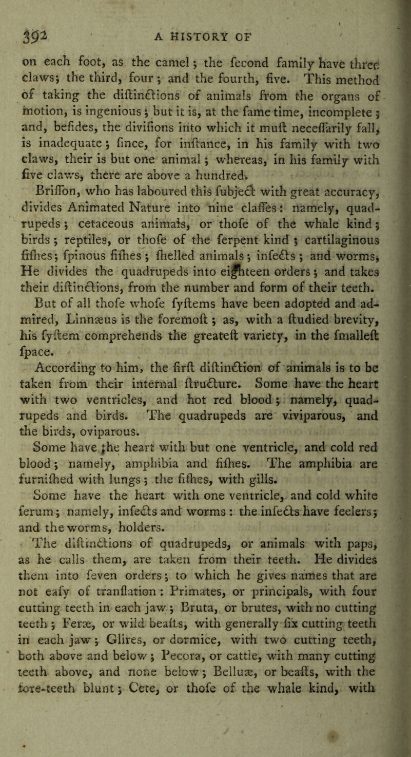 on each foot, as the camel; the fecond family have three claws*, the third, four*, and the fourth, five. This method of taking the diftintftions of animals from the organs of motion, is ingenious ; but it is, at the fame time, incomplete ; and, befides, the divifions into which it mull neceflarily fall* is inadequate ; fince, for inftance, in his family with two claws, their is but one animal; whereas, in his family with five claws* there are above a hundred'. Brifton, who has laboured this fubjedi with great accuracy, divides Animated Nature into nine clafles i namely, quad- rupeds *, cetaceous animais, or thofe of the whale kind; birds; reptiles, or thofe of the ferpent kind 5 cartilaginous fifties; fpinous fifties ; fhelled animals; infe&s ; and worms* He divides the quadrupeds into ei|hteen orders; and takes their diftinchions, from the number and form of their teeth. But of all thofe whofe fyftems have been adopted and ad- mired, Linnteus is the foremoft ; as, with a ftudied brevity, his fyftem comprehends the greateft variety, in the fmalleft fpace. According to him, the firft diftinftion of animals is to be taken from their internal ftru£ture. Some have the heart with two ventricles, and hot red blood; namely, quad- rupeds and birds. The quadrupeds are viviparous, and the birds, oviparous. Some have £he heart with but one ventricle, and cold red blood; namely, amphibia and fifties. The amphibia are furniftied with lungs; the fifties, with gills. Some have the heart with one ventricle, and cold white ferum; namely, infects and worms : the infedts have feelers; and the worms, holders. The diftiinftions of quadrupeds, or animals with paps, as he calls them, are taken from their teeth. He divides them into feven orders; to which he gives names that are not eafy of tranflation : Primates, or principals, with four cutting teeth in each jaw ; Bruta, or brutes, with no cutting teeth ; Ferae, or wild beafts, with generally fix cutting teeth in each jaw; Glires, or dormice, with two cutting teeth, both above and below; Pecora, or cattle, with many cutting teeth above, and none below *, Belluse, or beafts, with the tore-teeth blunt 5 Cete, or thofe of the whale kind, with