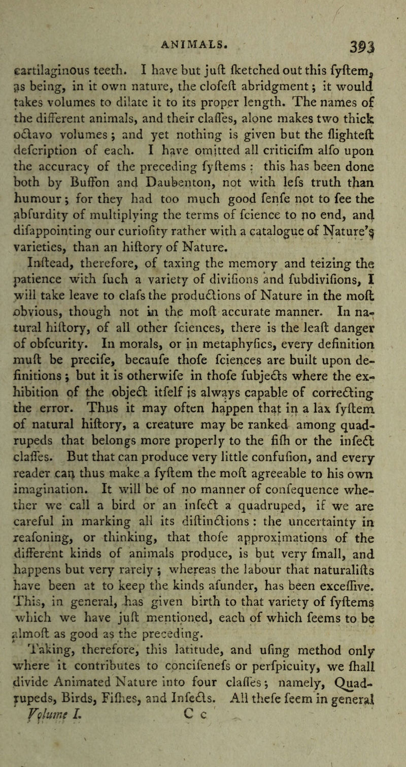cartilaginous teeth. I have but juft fketched out this fyftem, 3S being, in it own nature, the clofeft abridgment; it would takes volumes to dilate it to its proper length. The names of the different animals, and their clafles, alone makes two thick oCtavo volumes; and yet nothing is given but the flighted: defcription of each. I have omjtted all criticifm alfo upon the accuracy of the preceding fyftems : this has been done both by Buffon and Daubenton, not with lefs truth than humour-, for they had too much good fenfe not to fee the abfurdity of multiplying the terms of fcience to no end, and difappointing our curiofity rather with a catalogue of Nature^ varieties, than an hiftory of Nature. Inftead, therefore, of taxing the memory and teizing the patience with fuch a variety of divifions and fubdivifions, I will take leave to clafs the productions of Nature in the mod: obvious, though not in the moft accurate manner. In na- tural hiftory, of all other fciences, there is the lead: danger of obfcurity. In morals, or in metaphyfics, every definition mud; be precife, becaufe thofe fciences are built upon de- finitions ; but it is otherwife in thofe fubje&s where the ex- hibition of the obje<ft itfelf is always capable of correcting the error. Thus it may often happen that in a lax fyftem of natural hiftory, a creature may be ranked among quad- rupeds that belongs more properly to the fifh or the infeCt clafles. But that can produce very little confufion, and every reader can thus make a fyftem the moft agreeable to his own imagination. It will be of no manner of confequence whe- ther we call a bird or an infeCt a quadruped, if we are careful in marking all its diftinCtions : the uncertainty in reafoning, or thinking, that thofe approximations of the different kinds of animals produce, is but very fmall, and happens but very rarely ; whereas the labour that naturalifts have been at to keep the kinds afunder, has been exceflive. This, in general, has given birth to that variety of fyftems which we have juft mentioned, each of which feems to be almoft as good as the preceding. Taking, therefore, this latitude, and ufing method only where it contributes to concifenefs or perfpicuity, we fhall divide Animated Nature into four clafles; namely, Quad- rupeds, Birds, Fifties, and InfeCls. All thefe feem in general Volume L C c