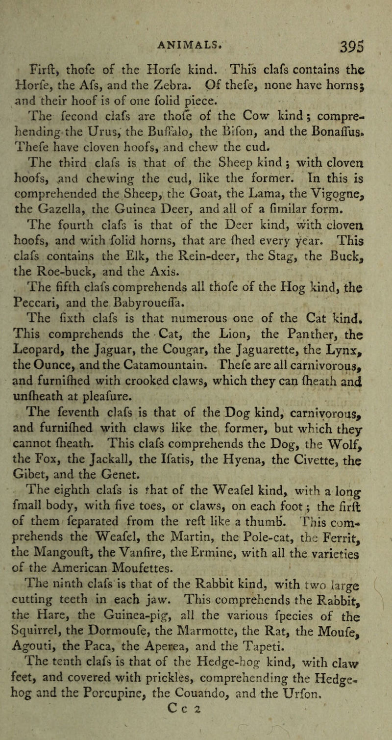 Firft, thofe of the Horfe kind. This clafs contains the Horle, the Afs, and the Zebra. Of thefe, none have horns5 and their hoof is of one folid piece. The fecond clafs are thole of the Cow kind; compre- hending the Urus, the Buffalo, the Bifon, and the Bonaflus* Thefe have cloven hoofs, and chew the cud. The third clafs is that of the Sheep kind ; with cloven hoofs, Nand chewing the cud, like the former. In this is comprehended the Sheep, the Goat, the Lama, the Vigogne* the Gazella, the Guinea Deer, and all of a firnilar form. The fourth clafs is that of the Deer kind, with cloven hoofs, and with folid horns, that are fhed every year. This clafs contains the Elk, the Rein-deer, the Stag, the Buck* the Roe-buck, and the Axis. The fifth clafs comprehends all thofe of the Hog kind, the Peccari, and the Babyrouefia. The fixth clafs is that numerous one of the Cat kind. This comprehends the Cat, the Lion, the Panther, the Leopard, the Jaguar, the Cougar, the Jaguarette, the Lynx* the Ounce, and the Catamountain. Thefe are all carnivorous, and furnifhed with crooked claws, which they can {heath and unfheath at pleafure. The feventh clafs is that of the Dog kind, carnivorous* and furnifhed with claws like the former, but which they cannot {heath. This clafs comprehends the Dog, the Wolf, the Fox, the Jackall, the Ifatis, the Hyena, the Civette, the Gibet, and the Genet. The eighth clafs is that of the Weafel kind, with a long fmall body, with five toes, or claws, on each foot; the firft of them feparated from the reft like a thumb. This com- prehends the Weafel, the Martin, the Pole-cat, the Ferrit* the Mangouft, the Vanfire, the Ermine, with all the varieties of the American Moufettes. The ninth clafs is that of the Rabbit kind, with two large cutting teeth in each jaw. This comprehends the Rabbit, the Hare, the Guinea-pig, all the various fpecies of the Squirrel, the Dormoufe, the Marmotte, the Rat, the Moufe, Agouti, the Paca, the Aperea, and the Taped. The tenth clafs is that of the Hedge-hog kind, with claw feet, and covered with prickles, comprehending the Hedge- hog and the Porcupine* the Couando, and the Urfon. C c 2