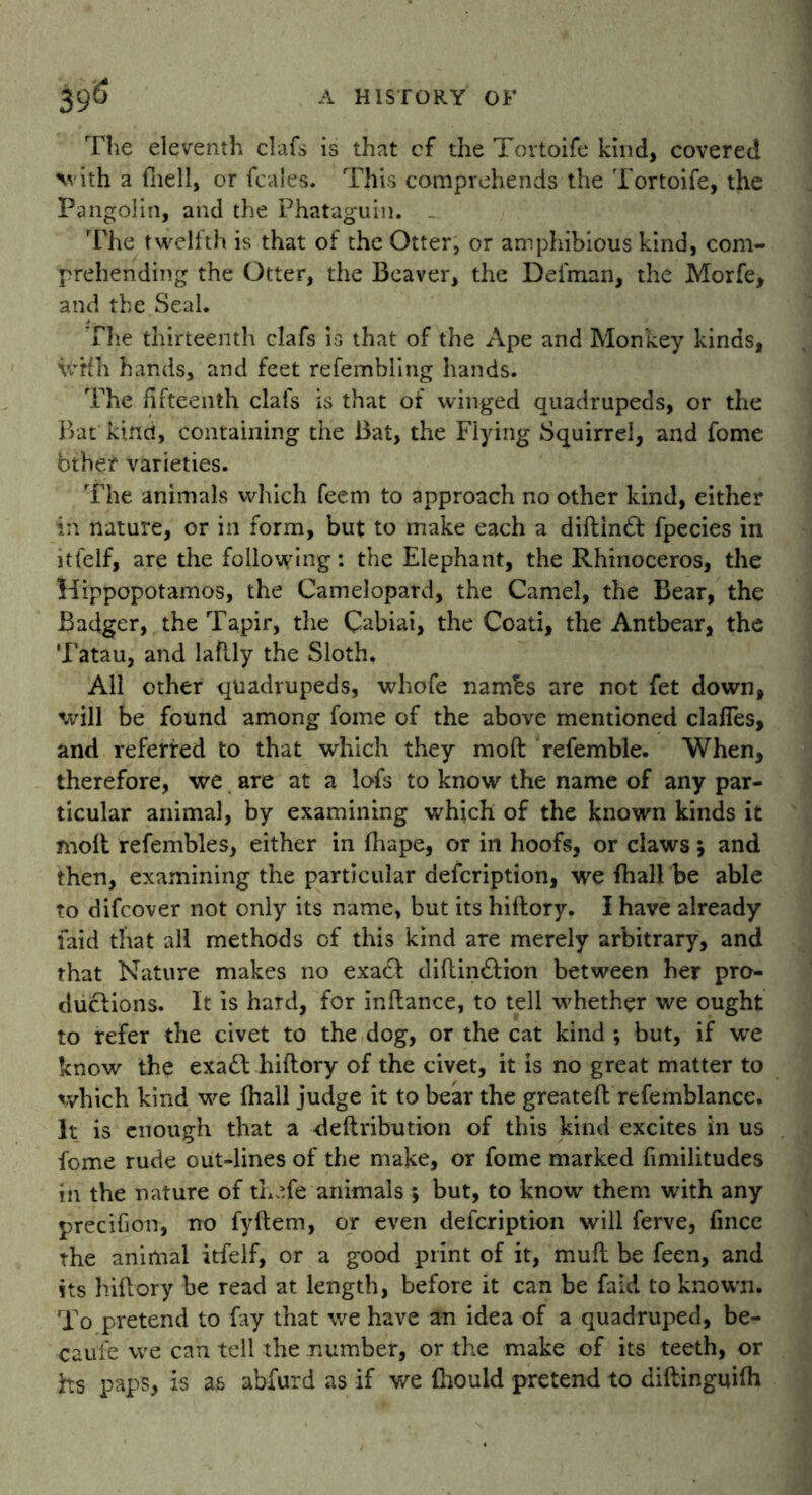The eleventh clafs is that cf the Tortoife kind, covered V'ith a (hell, or fcales. This comprehends the Tortoife, the Pangolin, and the Phataguin. The twelith is that of the Otter, or amphibious kind, com- prehending the Otter, the Beaver, the Defman, the Morfe, and the Seal. The thirteenth clafs is that of the Ape and Monkey kinds, vrHh hands, and feet refembling hands. The fifteenth clafs is that of winged quadrupeds, or the Bat kind, containing the Bat, the Flying Squirrel, and fome bther varieties. The animals which feem to approach no other kind, either in nature, or in form, but to make each a diftindi fpecies in itfelf, are the following: the Elephant, the Rhinoceros, the Hippopotamos, the Camelopard, the Camel, the Bear, the Badger, the Tapir, the Cabiai, the Coati, the Antbear, the Tatau, and laflly the Sloth. All other quadrupeds, whofe nambs are not fet down, will be found among fome of the above mentioned clafies, and referred to that which they moft referable. When, therefore, we are at a lofs to know the name of any par- ticular animal, by examining which of the known kinds it molt refembles, either in Ihape, or in hoofs, or claws} and then, examining the particular description, we fhall be able to difcover not only its name, but its hiftory. I have already laid that all methods of this kind are merely arbitrary, and that Nature makes no exadi diftindiion between her pro- ductions. It is hard, for inftance, to tell whether we ought to refer the civet to the dog, or the cat kind *, but, if we know the exadb hiftory of the civet, it is no great matter to which kind we fhall judge it to bear the greateft refemblance. It is enough that a deftribution of this kind excites in us fome rude out-lines of the make, or fome marked fimilitudes in the nature of thafe animals ; but, to know them with any precifion, no fyftem, or even description will ferve, fince the animal itfelf, or a good print of it, muft be feen, and its hiftory be read at length, before it can be faid to known. To pretend to fay that we have an idea of a quadruped, be- cause we can tell the number, or the make of its teeth, or hs paps, is as abfurd as if we Ihould pretend to diftinguilh
