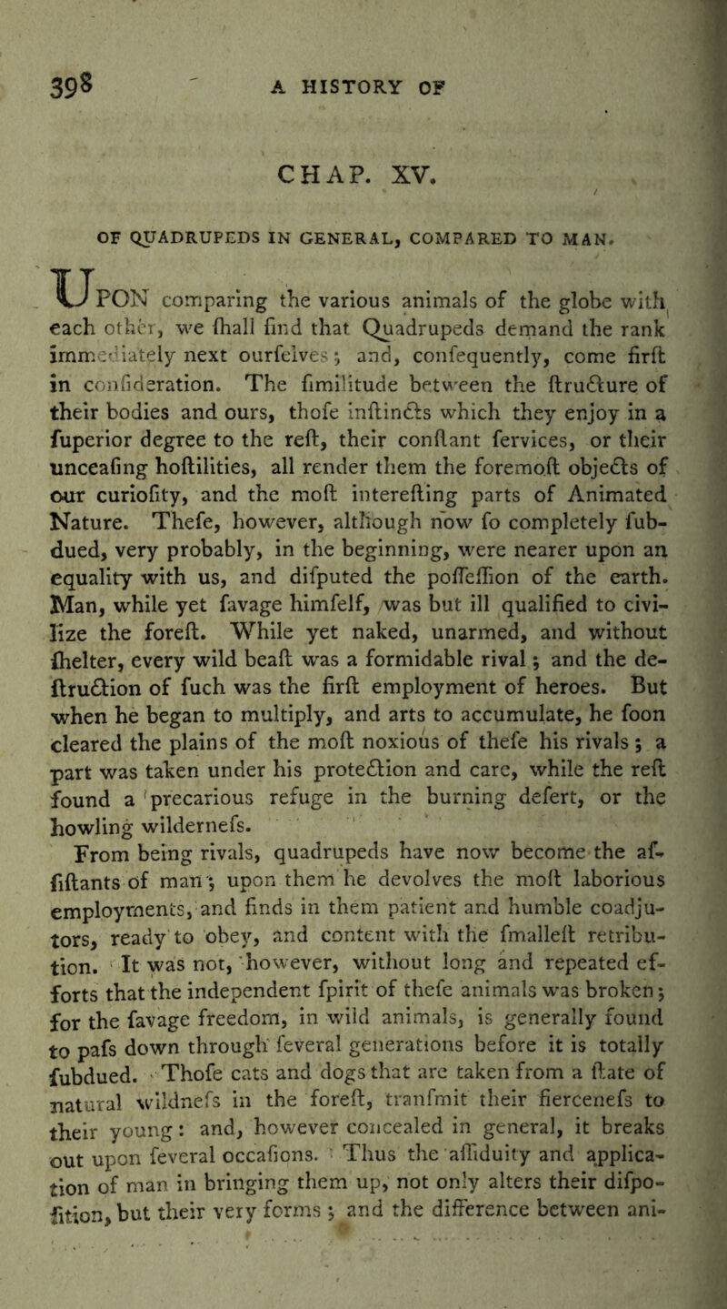CHAP. XV. OF QUADRUPEDS IN GENERAL, COMPARED TO MAN. TJpon comparing the various animals of the globe with each other, we (hall find that Quadrupeds demand the rank immediately next ourfeives; and, confequently, come firfh in confideration. The fimilitude between the ftrudfure of their bodies and ours, thofe inftindfs which they enjoy in a fuperior degree to the reft, their conftant fervices, or their linceafmg hoftilities, all render them the foremoft objects of our curiofity, and the moft interefting parts of Animated Nature. Thefe, however, although now fo completely fub- dued, very probably, in the beginning, were nearer upon an equality with us, and difputed the poffeftion of the earth. Man, while yet favage himfelf, was but ill qualified to civi- lize the foreft. While yet naked, unarmed, and without fhelter, every wild beaft was a formidable rival; and the de- ftru&ion of fuch was the firft employment of heroes. But when he began to multiply, and arts to accumulate, he foon cleared the plains of the moft noxious of thefe his rivals; a part was taken under his prote&ion and care, while the reft found a precarious refuge in the burning defert, or the howling wildernefs. From being rivals, quadrupeds have now become the af- fiftants of man ; upon them he devolves the moft laborious employments, and finds in them patient and humble coadju- tors, ready to obey, and content with the fmalleft retribu- tion. It was not, however, without long and repeated ef- forts that the independent fpirit of thefe animals wras broken; for the favage freedom, in wild animals, is generally found to pafs down through feveral generations before it is totally fubdued. Thofe cats and dogs that are taken from a ftate of natural wildnefs in the foreft, tranfmit their fiercenefs to their young: and, however concealed in general, it breaks out upon feveral occafions. Thus the afliduity and applica- tion of man in bringing them up, not only alters their difpo- fition,but their very forms; and the difference between ani-