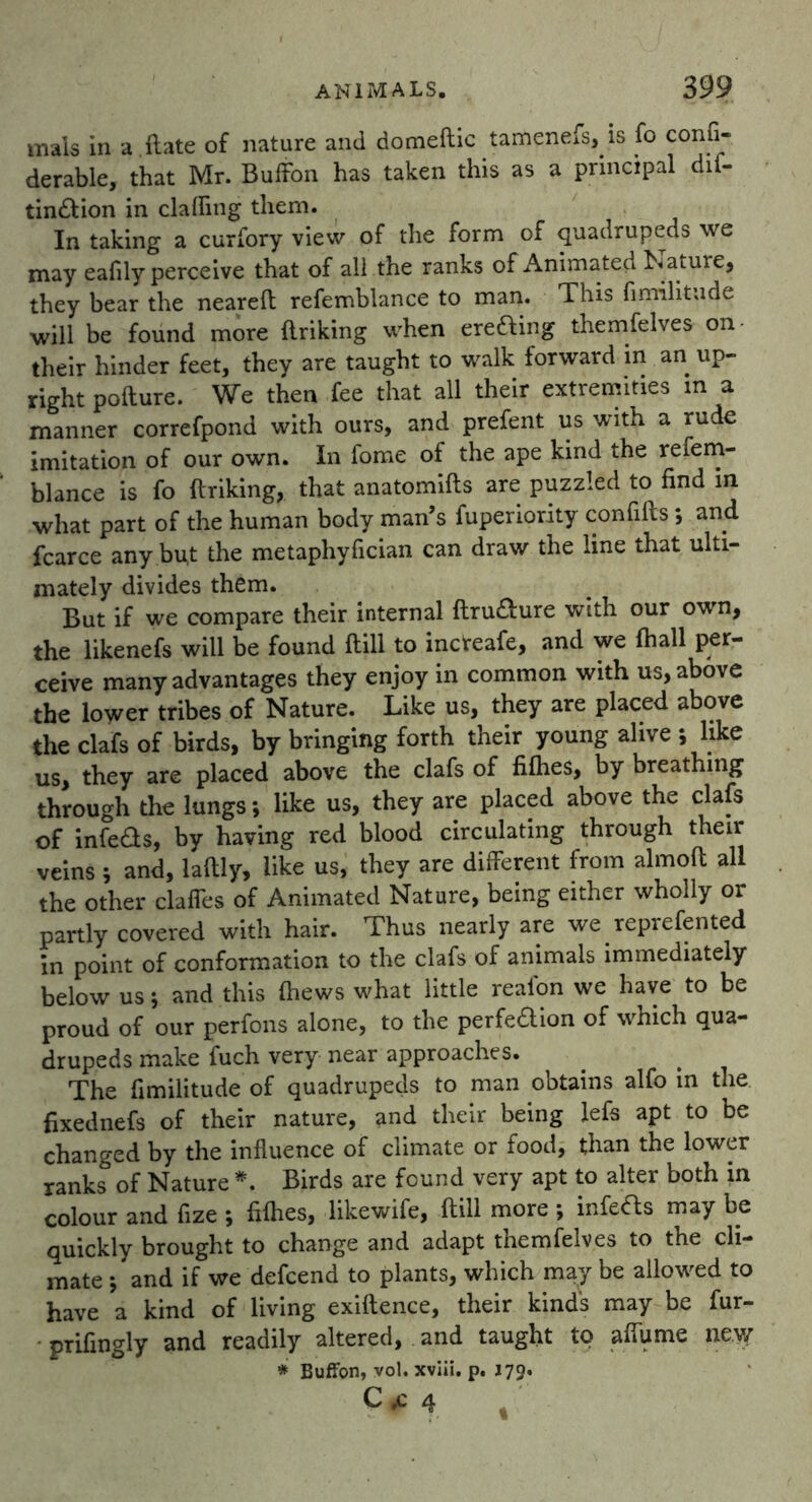 mals in a ftate of nature and domeftic tamenefs, is fo consi- derable, that Mr. BufFon has taken this as a principal dif- tin&ion in clafting them. In taking a curfory view of the form of quadrupeds we may eafily perceive that of all the ranks of Animated M ature, they bear the neared refemblance to man. This fimilitude will be found more driking when erefting themfelves on their hinder feet, they are taught to walk forward in an up- right podure. We then fee that all their extremities in a manner correfpond with ours, and prefent us with a rude imitation of our own. In fome of the ape kind the refem- blance is fo driking, that anatomids are puzzled to find in what part of the human body man’s fuperiority confids; and fcarce any but the metaphyfician can draw the line that ulti- mately divides them. But if we compare their internal ftru&ure with our own, the likenefs will be found dill to incteafe, and we fhall per- ceive many advantages they enjoy in common with us, above the lower tribes of Nature. Like us, they are placed above the clafs of birds, by bringing forth their young alive ; like us, they are placed above the clafs of fifties, by breathing through the lungs; like us, they are placed above the clafs of infeas, by having red blood circulating through their veins; and, laftly, like us, they are different from almoft all the other clafles of Animated Nature, being either wholly or partly covered with hair. Thus nearly are we reprefented in point of conformation to the clafs of animals immediately below us; and this fhews what little reafon we have to be proud of our perfons alone, to the perfedion of which qua- drupeds make fuch very near approaches. The fimilitude of quadrupeds to man obtains alfo in the fixednefs of their nature, and their being lefs apt to be changed by the influence of climate or food, than the lower ranks of Nature *. Birds are found very apt to alter both in colour and fize ; fifties, likewife, ft ill more *, infers may be quickly brought to change and adapt themfelves to the cli- mate 5 and if we defcend to plants, which may be allowed to have a kind of living exiftence, their kind's may be fur- prifingly and readily altered, and taught to aftume new * BufFon, vol. xviii. p. 179. C* 4 ,