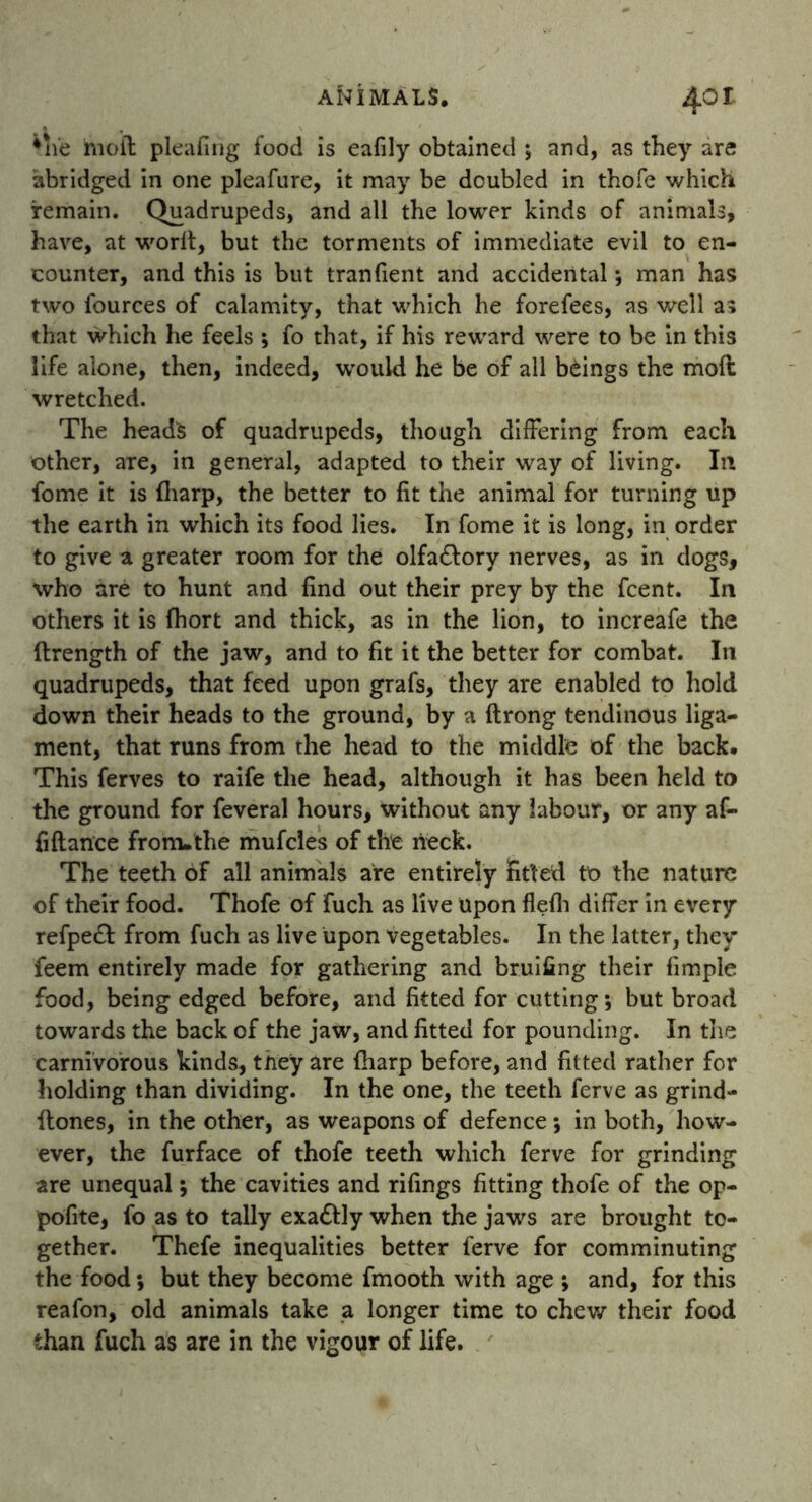 ♦he molt pleafing food is eafily obtained ; and, as they are abridged in one pleafure, it may be doubled in thofe which remain. Quadrupeds, and all the lower kinds of animals, have, at worlt, but the torments of immediate evil to en- counter, and this is but tranfient and accidental; man has two fources of calamity, that which he forefees, as well a; that which he feels ; fo that, if his reward were to be in this life alone, then, indeed, would he be of all beings the moft wretched. The head's of quadrupeds, though differing from each other, are, in general, adapted to their way of living. In fome it is (harp, the better to fit the animal for turning up the earth in which its food lies. In fome it is long, in order to give a greater room for the olfadfory nerves, as in dogs, who are to hunt and find out their prey by the fcent. In others it is fhort and thick, as in the lion, to increafe the ftrength of the jaw, and to fit it the better for combat. In quadrupeds, that feed upon grafs, they are enabled to hold down their heads to the ground, by a ftrong tendinous liga- ment, that runs from the head to the middle of the back. This ferves to raife the head, although it has been held to the ground for feveral hours, without any labour, or any af- fiflance fronuthe mufcles of the neck. The teeth of all animals are entirely fitted to the nature of their food. Thofe of fuch as live upon flefh differ in every refpedt from fuch as live upon vegetables. In the latter, they feem entirely made for gathering and bruiting their fimple food, being edged before, and fitted for cutting; but broad towards the back of the jaw, and fitted for pounding. In the carnivorous kinds, they are fharp before, and fitted rather for holding than dividing. In the one, the teeth ferve as grind- flones, in the other, as weapons of defence ; in both, how- ever, the furface of thofe teeth which ferve for grinding are unequal; the cavities and rifings fitting thofe of the op- pofite, fo as to tally exa£Uy when the jaws are brought to- gether. Thefe inequalities better ferve for comminuting the food; but they become fmooth with age ; and, for this reafon, old animals take a longer time to chew their food than fuch as are in the vigour of life.
