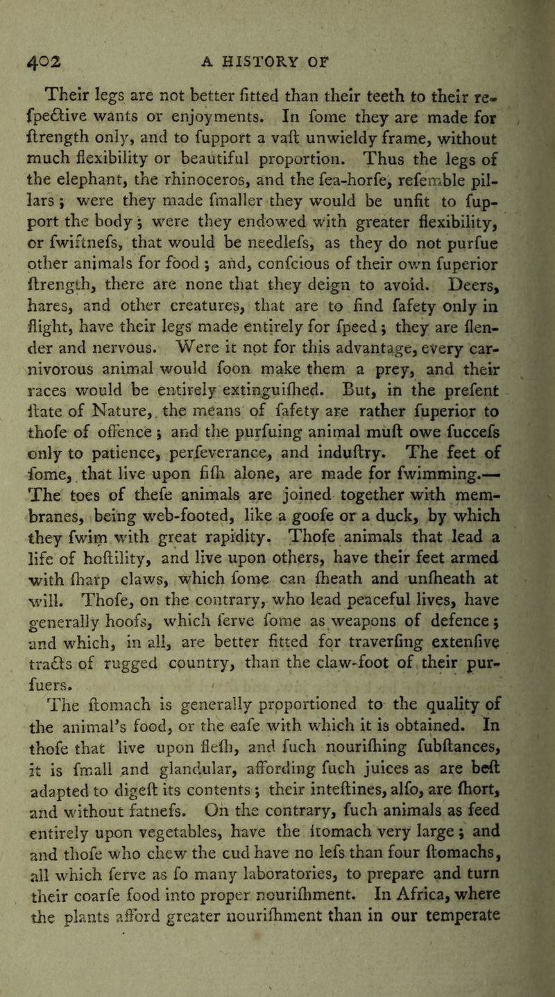 Their legs are not better fitted than their teeth to their re- fpe&ive wants or enjoyments. In fome they are made for flrength only, and to fupport a vail unwieldy frame, without much flexibility or beautiful proportion. Thus the legs of the elephant, the rhinoceros, and the fea-horfe, refemble pil- lars *, were they made fmaller they would be unfit to fup- port the body 5 were they endowed with greater flexibility, or fwiftnefs, that would be needlefs, as they do not purfue other animals for food ; arid, confcious of their own fuperior ftrengih, there are none that they deign to avoid. Deers, hares, and other creatures, that are to find fafety only in flight, have their legs made entirely for fpeed; they are {len- der and nervous. Were it not for this advantage, every car- nivorous animal would foon make them a prey, and their races would be entirely extinguifhed. But, in the prefent Hate of Nature, the means of fafety are rather fuperior to thofe of offence j and the purfuing animal muff: owe fuccefs only to patience, perfeverance, and induftry. The feet of fome, that live upon fi{h alone, are made for fwimming.— The toes of thefe animals are joined together with mem- branes, being web-footed, like a goofe or a duck, by which they fwim with great rapidity. Thofe animals that lead a life of hoftility, and live upon others, have their feet armed with (harp claws, which fome can fheath and unfheath at will. Thofe, on the contrary, who lead peaceful lives, have generally hoofs, which ferve fome as weapons of defence 5 and which, in all, are better fitted for traverfing extenfive trails of rugged country, than the claw-foot of their pur- fuers. The llomach is generally proportioned to the quality of the animal’s food, or the eafe with which it is obtained. In thofe that live upon fleffi, and fuch nouriffiing fubftances, it is fmall and glandular, affording fuch juices as are bed adapted to digeft its contents *, their inteftines, alfo, are fhort, and without fatnefs. On the contrary, fuch animals as feed entirely upon vegetables, have the Itomach very large ; and and thofe who chew* the cud have no lefs than four ftomachs, all which ferve as fo many laboratories, to prepare and turn their coarfe food into proper nourilhment. In Africa, where the plants afford greater nourifhment than in our temperate