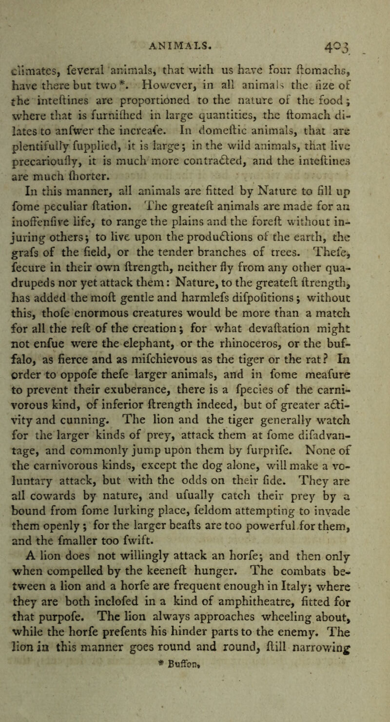 4°3 climates, feveral animals, that with us have four ftomachs, have there but two *. However, in all animals the uze of the inteftines are proportioned to the nature of the food; where that is furnilhed in large quantities, the ftomach di- lates to anfwer the increase. In domeftic animals, that are plentifully fupplied, it is large; in the wild animals, that live precarioufly, it is much more contracted, and the inteftines are much ftiorter. In this manner, all animals are fitted by Nature to fill up fome peculiar ftation. The greateft: animals are made for an inoffenfive life, to range the plains and the foreft without in- juring others; to live upon the productions of the earth, the grafs of the field, or the tender branches of trees. Thefe, fecure in their own ftrength, neither fly from any other qua- drupeds nor yet attack them: Nature, to the greateft ftrength, has added the moft gentle and harmlefs difpofitions; without this, thofe enormous creatures would be more than a match for all the reft of the creation; for what devaluation might not enfue were the elephant, or the rhinoceros, or the buf- falo, as fierce and as mifchievous as the tiger or the rat ? In order to oppofe thefe larger animals, and in fome meafure to prevent their exuberance, there is a fpecies of the carni- vorous kind, of inferior ftrength indeed, but of greater acti- vity and cunning. The lion and the tiger generally watch for the larger kinds of prey, attack them at fome difadvan- tage, and commonly jump upon them by furprife. None of the carnivorous kinds, except the dog alone, will make a vo- luntary attack, but with the odds on their fide. They are all cowards by nature, and ufually catch their prey by a bound from fome lurking place, feldom attempting to invade them openly; for the larger beads are too powerful for them, and the fmaller too fwift. A lion does not willingly attack an horfe; and then only when compelled by the keened: hunger. The combats be- tween a lion and a horfe are frequent enough in Italy; where they are both inclofed in a kind of amphitheatre, fitted for that purpofe. The lion always approaches wheeling about, while the horfe prefents his hinder parts to the enemy. The lion in this manner goes round and round, dill narrowing * Buffon,