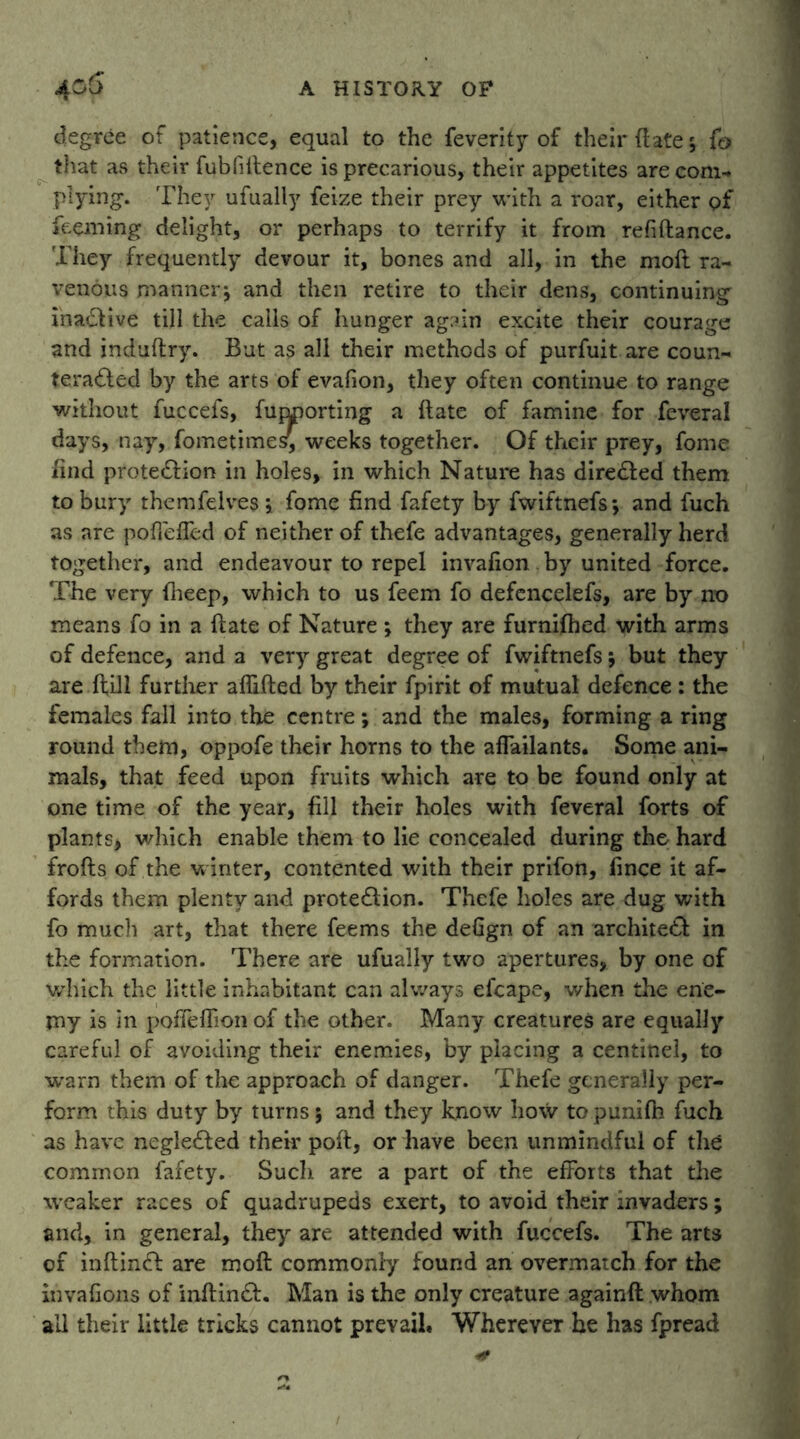 degree of patience, equal to the feverity of their ft ater, f© that as their fubfiltence is precarious, their appetites are com* plying. They ufually feize their prey with a roar, either of feeming delight, or perhaps to terrify it from refiftance. They frequently devour it, bones and all, in the moll ra- venous manner, and then retire to their dens, continuing ina£Hve till the calls of hunger again excite their courage and induftry. But as all their methods of purfuit are coun- teracted by the arts of evafion, they often continue to range without fuccefs, funporting a Hate of famine for feveral days, nay, fometimes, weeks together. Of their prey, fome find protection in holes, in which Nature has directed them to bury themfelves fome find fafety by fwiftnefs; and fuch as are poffefled of neither of thefe advantages, generally herd together, and endeavour to repel invafion by united force. The very iheep, which to us feem fo defencelefs, are by no means fo in a Hate of Nature ; they are furnifhed with arms of defence, and a very great degree of fwiftnefs; but they are Hill further affiiled by their fpirit of mutual defence : the females fall into the centre; and the males, forming a ring round them, oppofe their horns to the affailants. Some ani- mals, that feed upon fruits which are to be found only at one time of the year, fill their holes with feveral forts of plants, which enable them to lie concealed during the hard frofts of the winter, contented with their prifon, fince it af- fords them plenty and protection. Thefe holes are dug with fo much art, that there feems the defign of an architect in the formation. There are ufually two apertures, by one of which the little inhabitant can always efcape, when the ene- my is in poffeffionof the other. Many creatures are equally careful of avoiding their enemies, by placing a centinel, to warn them of the approach of danger. Thefe generally per- form this duty by turns 5 and they know how to punifti fuch as have negleCted their poft, or have been unmindful of the common fafety. Such are a part of the efforts that the weaker races of quadrupeds exert, to avoid their invaders; and, in general, they are attended with fuccefs. The arts of inftinCt are molt commonly found an overmatch for the invafions of inftinCt. Man is the only creature againfl whom all their little tricks cannot prevail. Wherever he has fpread