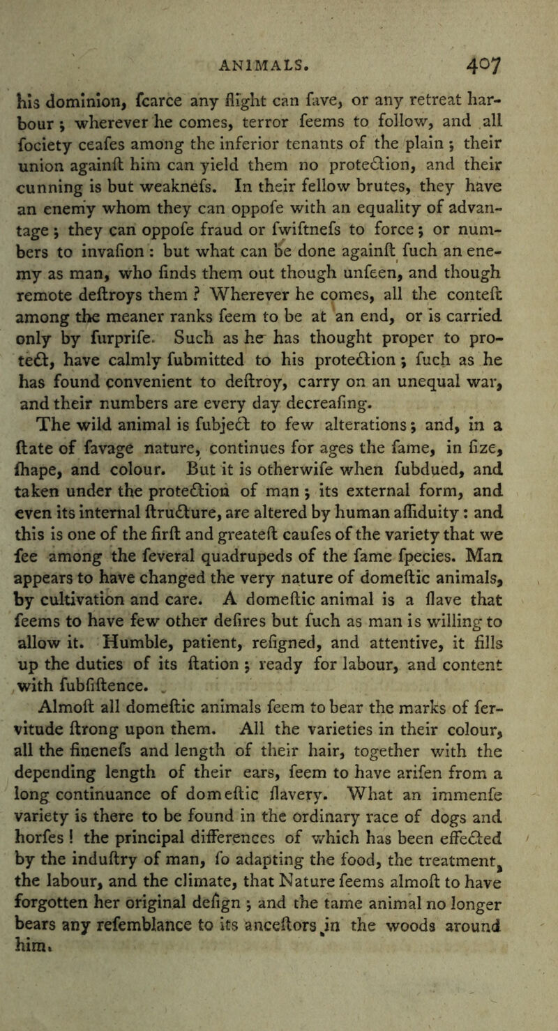 his dominion, fcarce any flight can fave, or any retreat har- bour ; wherever he comes, terror feems to follow, and all fociety ceafes among the inferior tenants of the plain ; their union againfl him can yield them no prote&ion, and their cunning is but weaknefs. In their fellow brutes, they have an enemy whom they can oppofe with an equality of advan- tage ; they can oppofe fraud or fwiftnefs to force; or num- bers to invafion : but what can be done againfl fuch an ene- my as man, who finds them out though unfeen, and though remote deflroys them ? Wherever he comes, all the contefc among the meaner ranks feem to be at an end, or is carried only by furprife. Such as he- has thought proper to pro- tect, have calmly fubmitted to his prote£lion; fuch as he has found convenient to deflroy, carry on an unequal war, and their numbers are every day decreafing. The wild animal is fubje£l to few alterations; and, in a (late of favage nature, continues for ages the fame, in fize, fhape, and colour. But it is otherwife when fubdued, and taken under the protection of man ; its external form, and even its internal ftruCture, are altered by human afliduity: and this is one of the firfl and greateft caufes of the variety that we fee among the feveral quadrupeds of the fame fpecies. Man appears to have changed the very nature of domeflic animals, by cultivation and care. A domeflic animal is a Have that feems to have few other defires but fuch as man is willing to allow it. Humble, patient, refigned, and attentive, it fills up the duties of its flation 5 ready for labour, and content with fubfiftence. „ Almoft all domeflic animals feem to bear the marks of fer- vitude flrong upon them. All the varieties in their colour, all the finenefs and length of their hair, together with the depending length of their ears, feem to have arifen from a long continuance of domeflic flavery. What an immenfe variety is there to be found in the ordinary race of dogs and horfes ! the principal differences of which has been effected by the induflry of man, fo adapting the food, the treatment^ the labour, and the climate, that Nature feems almofl to have forgotten her original defign ; and the tame animal no longer bears any refemblance to its anceflors jn the woods around him»