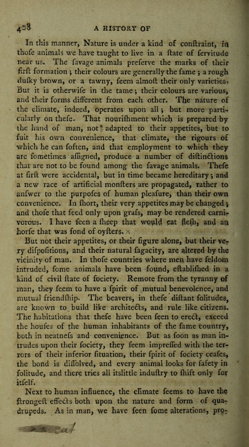 In this manner, Nature is under a kind of conflraint, in thofe animals we have taught to live in a flate of fervitude near us. The favage animals preferve the marks of their firfl formation ; their colours are generally the fame ; a rough dulky brown, or a tawny, feem almoft their only varieties* But it is otherwife in the tame *, their colours are various, and their forms different from each other. The nature of the climate, indeed, operates upon all; but more parti-* cularly on thefe. That nourifhment which is prepared by the hand of man, not * adapted to their appetites, but to fuit his own convenience, that climate, the rigours of which he can foften, and that employment to which they are fometimes afligned, produce a number of diflin&ions that are not to be found among the favage animals. Thefe at firfl were accidental, but in time became hereditary *, and a new race of artificial monfters are propagated, rather to anfwer to the purpofes of human pleafure, than their own convenience. In fhort, their very appetites may be changed 5 and thofe that feed only upon grafs, may be rendered carni- vorous. I have feen a fheep that would eat flefh, and an horfe that was fond of oyflers. x But not their appetites, or their figure alone, but their ver ry difpofitions, and their natural fagacity, are altered by the vicinity of man. In thofe countries where men have feldom intruded, fome animals have been found, eftablifhed in a kind of civil flate of fociety. Remote from the tyranny of man, they feem to have a fpirit of mutual benevolence, and mutual friendfhip. The beavers, in thefe diflant folitudes, are known to build like archite£ls, and rule like citizens. The habitations that thefe have been feen to ere£l, exceed the houfes of the human inhabitants of the fame tountry, both in neatnefs and convenience. But as foon as man in- trudes upon their fociety, they feem impreffed with the ter- rors of their inferior fituation, their fpirit of fociety ceafes, the bond is diffolved, and every animal looks for fafety in folitude, and there tries all itslittle induflry to fhift only fo? itfelf. Next to human influence, the climate feems to have the ftrongefl effe£ls both upon the nature and form of qua- drupeds. As in man, we have feen fome alterations, prp-