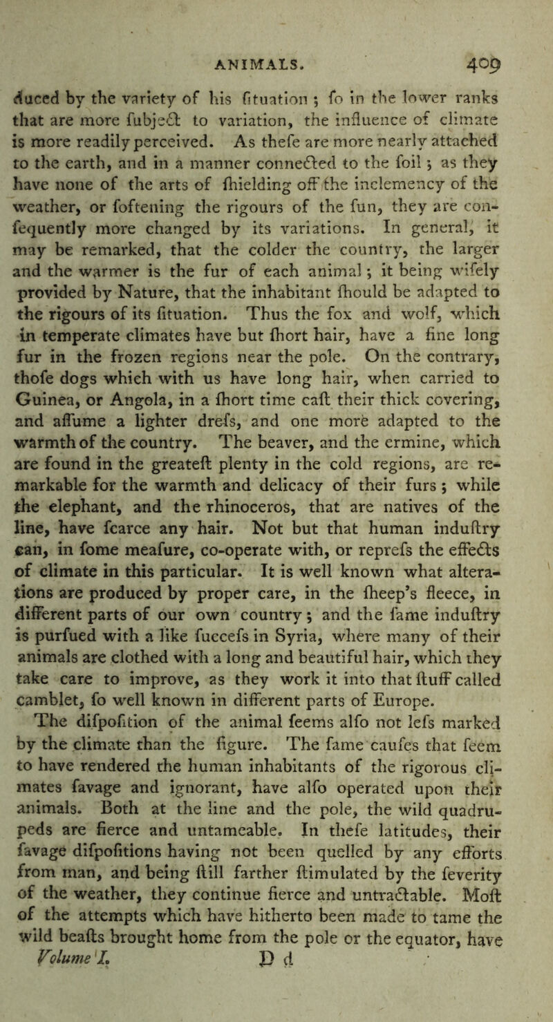 duced by the variety of his fituation ; fo in the lower ranks that are more fubje£l to variation, the influence of climate is more readily perceived. As thefe are more nearly attached to the earth, and in a manner connected to the foil *, as they have none of the arts of fhielding off fhe inclemency of the weather, or foftening the rigours of the fun, they are con- fequently more changed by its variations. In general, it may be remarked, that the colder the country, the larger and the warmer is the fur of each animal *, it being wifely provided by Nature, that the inhabitant fbould be adapted to the rigours of its fituation. Thus the fox and wolf, which in temperate climates have but fhort hair, have a fine long fur in the frozen regions near the pole. On the contrary, thofe dogs which with us have long hair, when carried to Guinea, or Angola, in a fhort time cafl their thick covering, and affume a lighter drefs, and one more adapted to the warmth of the country. The beaver, and the ermine, which are found in the greateft plenty in the cold regions, are re- markable for the warmth and delicacy of their furs; while the elephant, and the rhinoceros, that are natives of the line, have fcarce any hair. Not but that human induftry can, in fome meafure, co-operate with, or reprefs the effects of climate in this particular. It is well known what altera- tions are produced by proper care, in the fheep’s fleece, in different parts of our own country; and the fame induftry is purfued with a like fuccefs in Syria, where many of their animals are clothed with a long and beautiful hair, which they take care to improve, as they work it into that fluff called camblet, fo well known in different parts of Europe. The difpofition of the animal feems alfo not lefs marked by the climate than the figure. The fame caufes that feem to have rendered the human inhabitants of the rigorous cli- mates favage and ignorant, have alfo operated upon their animals. Both at the line and the pole, the wild quadru- peds are fierce and untameable. In thefe latitudes, their favage difpofitions having not been quelled by any efforts from man, and being (till farther ftimulated by the feverity of the weather, they continue fierce and untra&able. Moft of the attempts which have hitherto been made to tame the wild beads brought home from the pole or the equator, have Volume 'I, ]D d
