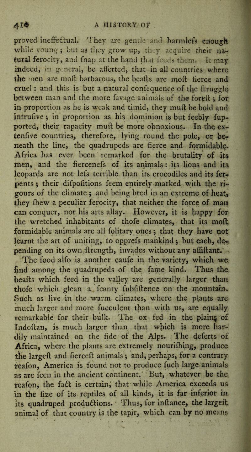 proved ineffectual. They are gentle and harmlefs enough while young ; but as they grow up, they acquire their na- tural ferocity, and fnap at the hand that feeds them. It may indeed, in general, be afferted, that in all countries where the men are molt barbarous, the beafts are moft fierce and cruel: and this is but a natural confequence of tlie Itruggle between man and the more favage animals of the foreft ; for in proportion as he is weak and timid, they muft be bold and intrufive; in proportion as his dominion is but feebly fup- ported, their rapacity mutt be more obnoxious. In the ex- tenfive countries, therefore, lying round the pole, or be- neath the line, the quadrupeds are fierce and formidable. Africa has ever been remarked for the brutality of its men, and the fiercenefs of its animals : its lions and its leopards are not lefs terrible than its crocodiles and its fer- pents ; their difpofitions feem entirely marked with the ri- gours of the climate ; and being bred in an extreme of heat, they {hew a peculiar ferocity, that neither the force of man can conquer, nor his arts allay. However, it is happy for the wretched inhabitants of thofe climates, that its mod formidable animals are all folitary ones that: they have not learnt the art of uniting, to opprefs mankind •, but each, de- pending on its own ftrength, invades without any affiftant. The food alfo is another caufe in the variety, which we find among the quadrupeds of the fame kind. Thus the beafts which feed in the valley are generally larger than thofe which glean a fcanty fubfiftence on the mountain. Such as live in the warm climates, where the plants are much larger and more fucculent than with us, are equally remarkable for their bulk. The ox fed in the plain§ of Indoftan, is much larger than that which is more har- dily maintained on the fide of the Alps. The deferts of Africa, where the plants are extremely nourishing, produce the largeft and fierceft animals *, and, perhaps, for a contrary reafon, America is found not to produce fuch large animals as are feen in the ancient continent.’ But, whatever be the reafon, the faCt is certain^ that while America exceeds us in the fize of its reptiles of all kinds, it is far inferior in its quadruped productions. Thus, for inftance, the largeit animal of that country is the tapir, which can by no means