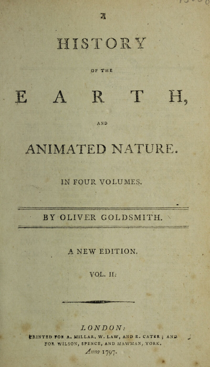 3 OF THE EARTH, AND ANIMATED NATURE. IN FOUR VOLUMES. BY OLIVER GOLDSMITH. A NEW EDITION. VOL. II; LONDON: fcfclNTED FOR A. MILLAR, W. LAW, AND R. CATER ; AND ?0R WILSON, SPENCE, AND MAVVMAS, YORK. Anm 1797.