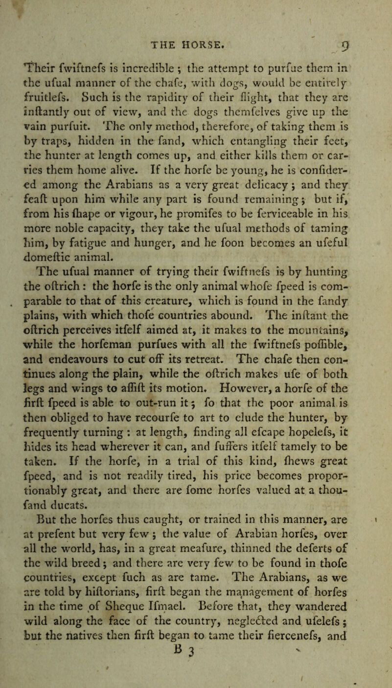 Their fwiftnefs is incredible ; the attempt to purfue them in the ufual manner of the chafe, with dogs, would be entirely fruitlefs. Such is the rapidity of their flight, that they are inftantly out of view, and the dogs themfelves give up the vain purfuit. The only method, therefore, of taking them is by traps, hidden in the fand, which entangling their feet, the hunter at length comes up, and either kills them or car- ries them home alive. If the horfe be young, he is confider- cd among the Arabians as a very great delicacy; and they feaft upon him while any part is found remaining 5 but if, from his fhape or vigour, he promifes to be ferviceable in his more noble capacity, they take the ufual methods of taming him, by fatigue and hunger, and he foon becomes an ufeful domeftic animal. The ufual manner of trying their fwiftnefs is by hunting the oftrich : the horfe is the only animal whofe fpeed is com- parable to that of this creature, which is found in the fandy plains, with which thofe countries abound. The inftant the oftrich perceives itfelf aimed at, it makes to the mountains, while the horfeman purfues with all the fwiftnefs poflible, and endeavours to cut off its retreat. The chafe then con- tinues along the plain, while the oftrich makes ufe of both legs and wings to aflift its motion. However, a horfe of the firft fpeed is able to out-run it 5 fo that the poor animal is then obliged to have recourfe to art to elude the hunter, by frequently turning : at length, finding all efcape hopelefs, it hides its head wherever it can, and fuffers itfelf tamely to be taken. If the horfe, in a trial of this kind, {hews great fpeed, and is not readily tired, his price becomes propor- tionally great, and there are fome horfes valued at a thou- fand ducats. But the horfes thus caught, or trained in this manner, are at prefent but very few 5 the value of Arabian horfes, over all the world, has, in a great meafure, thinned the deferts of the wild breed; and there are very few to be found in thofe countries, except fuch as are tame. The Arabians, as we are told by hillorians, firft began the management of horfes in the time of Sheque Ifmael. Before that, they wandered wild along the face of the country, negledled and ufelefs; but the natives then firft began to tame their fiercenefs, and b 3