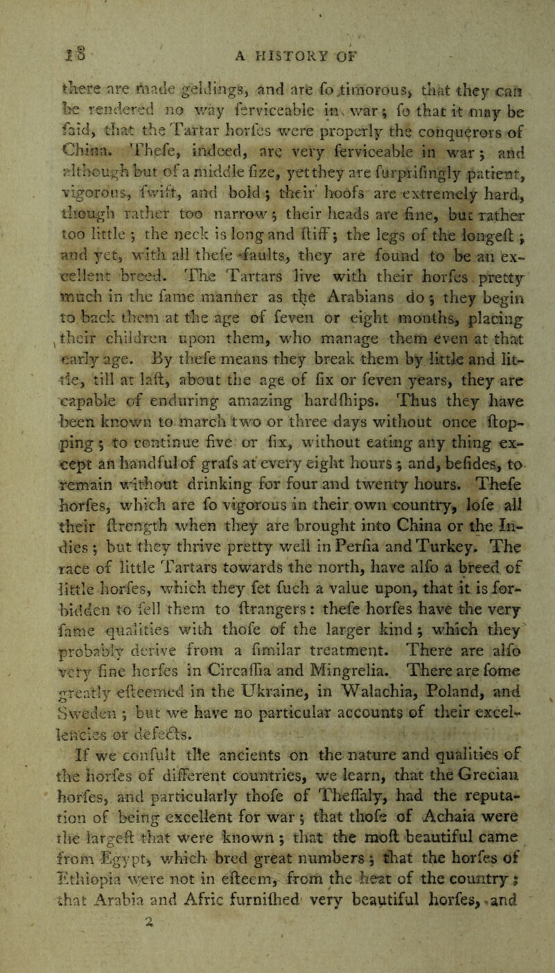 1* there are made geldings, and are fo,timorous, that they can be rendered no way ferviceable in, war; fo that it may be find, that the Tartar horfes were properly the conquerors of China. Thefe, indeed, are very ferviceable in war; and although but of a middle fize, yet they are furprifingly patient, vigorous, fwift, and bold; their' hoofs are extremely hard, though rather too narrow; their heads are fine, but rather too little ; the neck is long and (tiff; the legs of the longed ; and yet, with all thefe -faults, they are found to be an ex- cellent breed. The Tartars live with their horfes - pretty much in the fame manner as the Arabians do ; they begin to back them at the age of feven or eight months, placing , their children upon them, who manage them even at that early age. By thefe means they break them by little and lit- tle, till at laft, about the age of fix or feven years, they are capable of enduring amazing hardfhips. Thus they have been known to march two or three days without once flop- ping ; to continue five or fix, without eating any thing ex- cept an handful of grafs at every eight hours ; and, befides, to remain without drinking for four and twenty hours. Thefe horfes, which are fo vigorous in their own country, lofe all their flrength when they are brought into China or the In- dies ; but they thrive pretty well in Perfia and Turkey. The race of little Tartars towards the north, have alfo a breed of little horfes, which they fet fuch a value upon, that it is for- bidden to fell them to flrangers: thefe horfes have the very fame qualities with thofe of the larger kind; which they probably derive from a fimilar treatment. There are alfo very fine horfes in Circaffia and Mingrelia. There are fome greatly efteemed in the Ukraine, in Walachia, Poland, and Sweden ; but we have no particular accounts of their excel- lencies or defedls. If we confult tile ancients on the mature and qualities of the horfes of different countries, we learn, that the Grecian horfes, and particularly thofe of Theffaly, had the reputa- tion of being excellent for war ; that thofe of Achaia were the large ft that were known; that the raofl beautiful came from Egypt* which bred great numbers ; that the horfes of Ethiopia were not in efteem, from the heat of the country; that Arabia and Afric furnifhed very beautiful horfes, >and