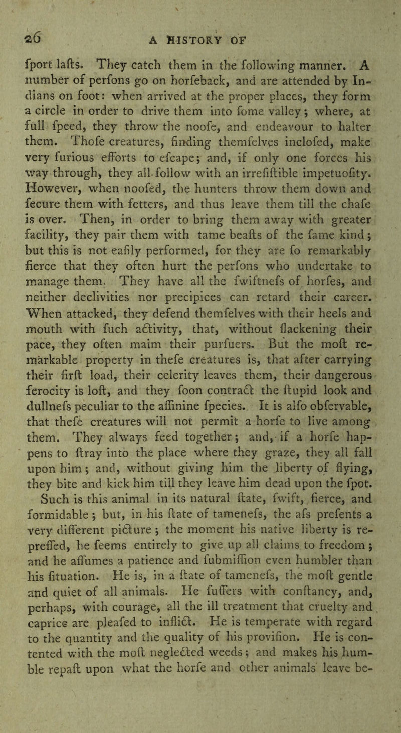 fport lafts. They catch them in the following manner. A number of perfons go on horfeback, and are attended by In- dians on foot: when arrived at the proper places, they form a circle in order to drive them into fome valley; where, at full fpeed, they throw the noofe, and endeavour to halter them. Thofe creatures, finding themfelves inclofed, make very furious efforts to efcape; and, if only one forces his way through, they all follow with an irrefiftible impetuofity. However, when noofed, the hunters throw them down and fecure them with fetters, and thus leave them till the chafe is over. Then, in order to bring them away with greater facility, they pair them with tame beafts of the fame kind; but this is not eafily performed, for they are fo remarkably fierce that they often hurt the perfons who undertake to manage them. They have all the fwiftnefs of horfes, and neither declivities nor precipices can retard their career. When attacked, they defend themfelves with their heels and mouth with fuch adfivity, that, without flackening their pace, they often maim their purfuers. But the moft re- markable property in thefe creatures is, that after carrying their firft load, their celerity leaves them, their dangerous ferocity is loft, and they foon contract the ftupid look and dullnefs peculiar to the afiinine fpecies. It is alfo obfervable, that thefe creatures will not permit a horfe to live among them. They always feed together; and, if a horfe hap- pens to ftray into the place where they graze, they all fall upon him; and, without giving him the liberty of flying, they bite and kick him till they leave him dead upon the fpot. Such is this animal in its natural ftate, fwift, fierce, and formidable ; but, in his ftate of tamenefs, the afs prefents a very different picture ; the moment his native liberty is re- prefled, he feems entirely to give up all claims to freedom; and he affumes a patience and fubmiflion even humbler than his fituation. He is, in a ftate of tamenefs, the moft gentle and quiet of all animals. He fufFers with conftancy, and, perhaps, with courage, all the ill treatment that cruelty and caprice are pleafed to inflidt. He is temperate with regard to the quantity and the quality of his provifion. He is con- tented with the moft negledled w^eeds; and makes his hum- ble repaft upon what the horfe and other animals leave be-