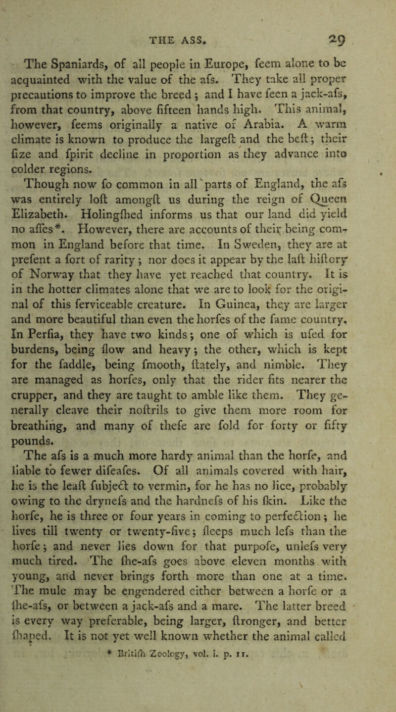 The Spaniards, of all people in Europe, feem alone to be acquainted with the value of the afs. They take all proper precautions to improve the breed; and I have feen a jack-afs, from that country, above fifteen hands high. This animal, however, feems originally a native or Arabia. A warm climate is known to produce the largeft and the belt; their fize and fpirit decline in proportion as they advance into colder regions. Though now fo common in all parts of England, the afs was entirely loft amongft us during the reign of Queen Elizabeth. Holinglhed informs us that our land did yield no aflfes*. However, there are accounts of their being com- mon in England before that time. In Sweden, they are at prefent a fort of rarity ; nor does it appear by the Jaft hiftory of Norway that they have yet reached that country. It is in the hotter climates alone that we are to look for the origi- nal of this ferviceable creature. In Guinea, they are larger and more beautiful than even the horfes of the fame country. In Perfia, they have two kinds; one of which is ufed for burdens, being flow and heavy *, the other, which is kept for the faddle, being fmooth, {lately, and nimble. They are managed as horfes, only that the rider fits nearer the crupper, and they are taught to amble like them. They ge- nerally cleave their noftrils to give them more room for breathing, and many of thefe are fold for forty or fifty pounds. The afs is a much more hardy animal than the horfe, and liable to fewer difeafes. Of all animals covered with hair, he is the leaft fubjedl to vermin, for he has no lice, probably owing to the drynefs and the hardnefs of his (kin. Like the horfe, he is three or four years in coming to perfedlion; he lives till twenty or twenty-five; fleeps much lefs than the horfe; and never lies down for that purpofe, unlefs very much tired. The fhe-afs goes above eleven months with young, and never brings forth more than one at a time. The mule may be engendered either between a horfe or a Ihe-afs, or between a jack-afs and a mare. The latter breed is every way preferable, being larger, ftronger, and better fhaped. It is not yet well known whether the animal called * Britifh Zoology, vol. i. p. n. \