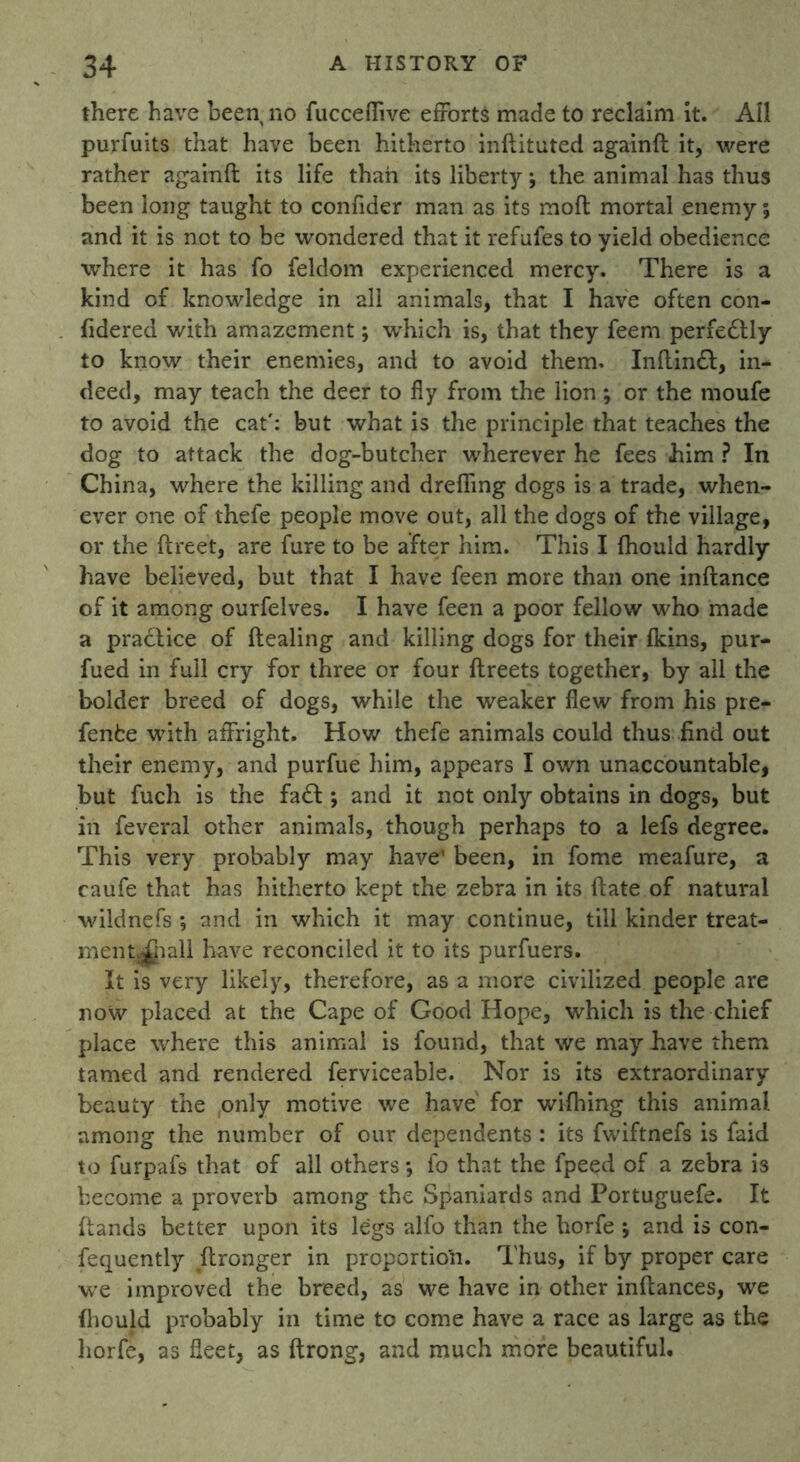 there have been no fucceflive efforts made to reclaim it. All purfuits that have been hitherto inftituted againft it, were rather againft its life than its liberty; the animal has thus been long taught to confider man as its moft mortal enemy % and it is not to be wondered that it refufes to yield obedience where it has fo feldom experienced mercy. There is a kind of knowledge in all animals, that I have often con- fidered with amazement; which is, that they feem perfedtly to know their enemies, and to avoid them. Inftindl, in- deed, may teach the deer to fly from the lion; or the moufe to avoid the cat': but what is the principle that teaches the dog to attack the dog-butcher wherever he fees him ? In China, where the killing and drefling dogs is a trade, when- ever one of thefe people move out, all the dogs of the village, or the ftreet, are fure to be after him. This I fhould hardly have believed, but that I have feen more than one inftance of it among ourfelves. I have feen a poor fellow who made a practice of ftealing and killing dogs for their fkins, pur- fued in full cry for three or four ftreets together, by all the bolder breed of dogs, while the weaker flew from his pre- fenfce with affright. How thefe animals could thus find out their enemy, and purfue him, appears I own unaccountable, but fuch is the fa<T ; and it not only obtains in dogs, but in feveral other animals, though perhaps to a lefs degree. This very probably may have* been, in fome meafure, a caufe that has hitherto kept the zebra in its ftate of natural wildnefs ; and in which it may continue, till kinder treat- ment^hall have reconciled it to its purfuers. It is very likely, therefore, as a more civilized people are now placed at the Cape of Good Hope, which is the chief place where this animal is found, that we may have them tamed and rendered ferviceable. Nor is its extraordinary beauty the only motive we have for wifhing this animal among the number of our dependents : its fwiftnefs is faid to furpafs that of all others *, fo that the fpeed of a zebra is become a proverb among the Spaniards and Portuguefe. It ftands better upon its legs alfo than the horfe ; and is con- fequently ftronger in proportion. Thus, if by proper care we improved the breed, as we have in other inftances, we fhould probably in time to come have a race as large as the horfe, as fleet, as ftrong, and much more beautiful.