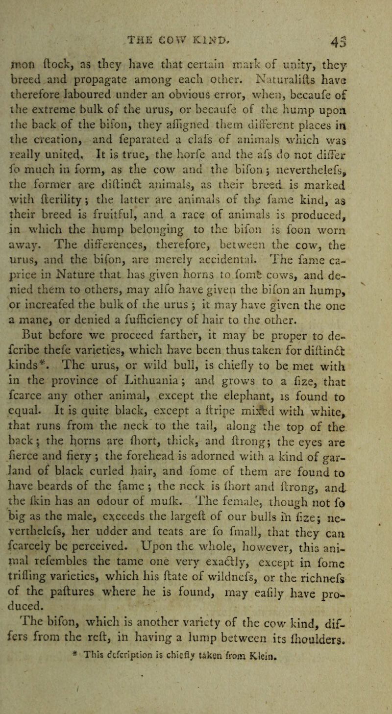 inon (lock, as they have that certain mark of unity, they breed and propagate among each other. Naturalifts have therefore laboured under an obvious error, when, becaufe of the extreme bulk of the urus, or becaufe of the hump upon the back of the bifon, they afiigned them different places in the creation, and feparated a clafs of animals which was really united. It is true, the horfe and the afs do not differ fo much in form, as the cow and the bifon ; neverthelefs, the former are diHindi animals, as their breed is marked with fleriiity; the latter are animals of th<p fame kind, as their breed is fruitful, and a race of animals is produced, in which the hump belonging to the bifon is foon worn away. The differences, therefore, between the cow, the urus, and the bifon, are merely accidental. The fame ca- price in Nature that has given horns to fomfc cows, and de- nied them to others, may alfo have given the bifon an hump, or increafed the bulk of the urus ; it may have given the one a mane, or denied a fufficiency of hair to the other. But before we proceed farther, it may be proper to de- fcribe thefe varieties, which have been thus taken for diflindl kinds*. The urus, or wild bull, is chiefly to be met with in the province of Lithuania; and grows to a fize, that fcarce any other animal, except the elephant, is found to equal. It is quite black, except a ftripe mi^bd with white, that runs from the neck to the tail, along the top of the back; the horns are fhort, thick, and flrong; the eyes are fierce and fiery; the forehead is adorned with a kind of gar- land of black curled hair, and fome of them are found to have beards of the fame ; the neck is fhort and flrong, and the fkin has an odour of mufk. The female, though not fo big as the male, exceeds the largeft of our bulls in fize; ne- verthelefs, her udder and teats are fo fmall, that they can fcarcely be perceived. Upon the whole, however, this ani- mal refembles the tame one very exactly, except in fome trifling varieties, which his flate of wildnefs, or the richnefs of the paflures where he is found, may eafily have pro- duced. The bifon, which is another variety of the cow kind, dif- fers from the reft, in having a lump between its fhoulders. * This defeription is chiefly taken from Klein.