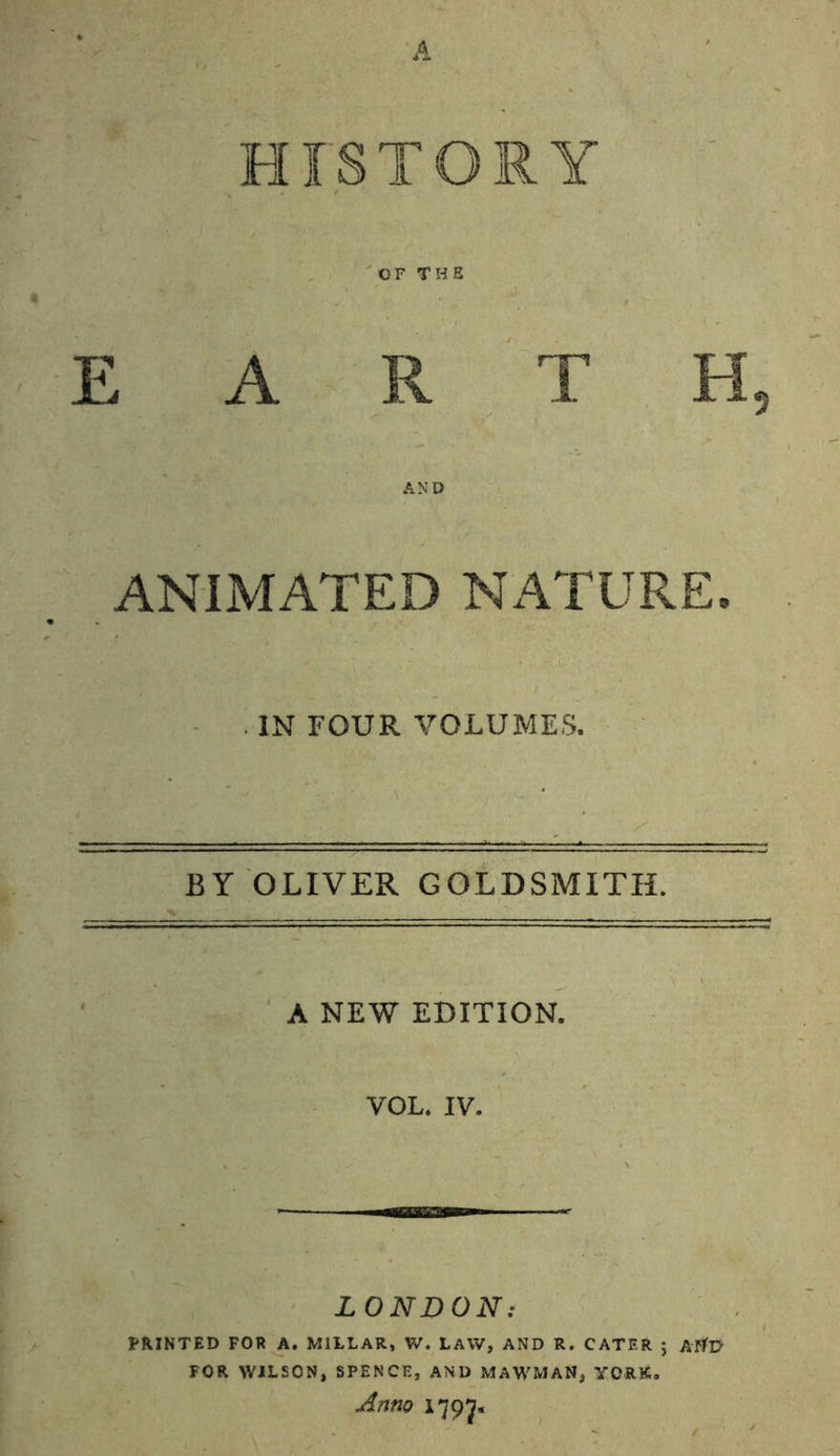 OF THE EARTH, AND ANIMATED NATURE. . IN FOUR VOLUMES. BY OLIVER GOLDSMITH. A NEW EDITION. VOL. IV. LONDON: PRINTED FOR A. MILLAR, V/. LAW, AND R. CATER ; AtlV FOR WILSON, SPENCE, AND MAWMAN, YORK. Anno 17 97.