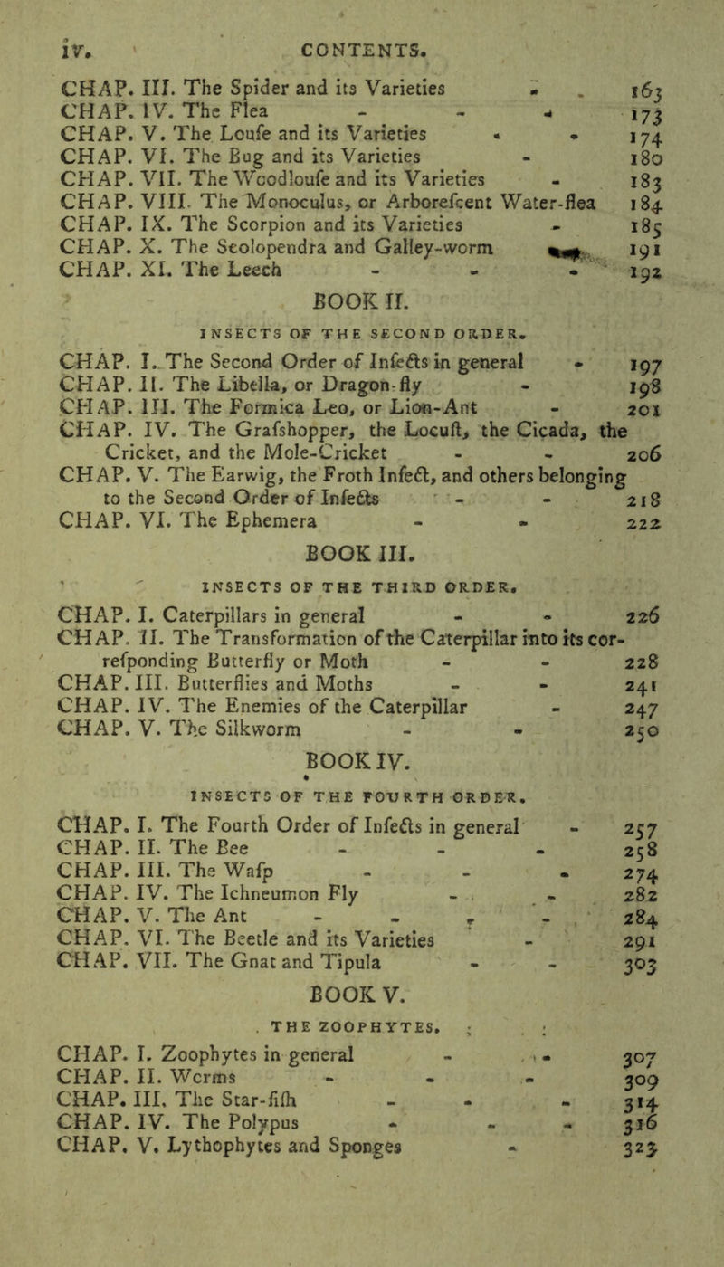 CHAP. III. The Spider and its Varieties • . 16? CHAP. IV. The Flea - - - ,73 CHAP. V. The Loufe and its Varieties * • 174 CHAP. Vf. The Bug and its Varieties - 180 CHAP. VII. The Wcodloufe and its Varieties - 183 CHAP. VIII The Monoculus, or Arborefcent Water-flea 184 CHAP. IX. The Scorpion and its Varieties - 185 CHAP. X. The Seolopendra and Galley-worm 191 CHAP. XI. The Leech - - - 192 BOOK II. INSECTS OF THE SECOND ORDER. CHAP. I. The Second Order of Inlefls in general • 197 CHAP. II. The Libdla, or Dragon-fly - 198 CHAP. III. The Formica Leo, or Lion-Ant - 201 CHAP. IV. The Grafshopper, the Locuft, the Cicada, the Cricket, and the Mole-Cricket - - 206 CHAP. V. The Earwig, the Froth Infett, and others belonging to the Second Order of Infe&s - - 218 CHAP. VI. The Ephemera - - 222 BOOK III. INSECTS OF THE THIRD ORDER. CHAP. I. Caterpillars in general CHAP. II. The Transformation of the Caterpillar into its cor- refponding Butterfly or Moth CHAP. III. Butterflies and Moths CHAP. IV. The Enemies of the Caterpillar CHAP. V. The Silkworm 226 228 241 247 250 BOOK IV. INSECTS OF THE FOURTH ORDE1, CHAP. I. The Fourth Order of Infefls in general CHAP. II. The Bee CHAP. III. The Wafp CHAP. IV. The Ichneumon Fly CHAP. V. The Ant - - T CHAP. VI- The Beetle and its Varieties CHAP. VII. The Gnat and Tipula BOOK V. THE ZOOPHYTES. ; CHAP. I. Zoophytes in general CHAP. II. Worms CHAP. Ill, The Star-filh CHAP. IV. The Polypus CHAP. V. Lythophytes and Sponges 257 258 274 282 284 291 303 307 3°9 3*4 3*6 323