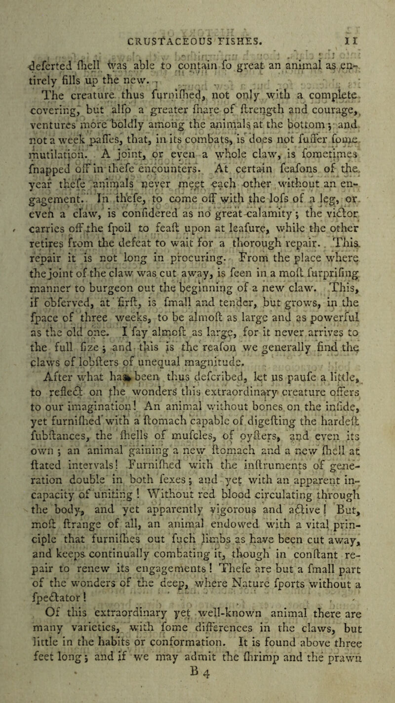 ■deferted flaell fras able to contain fo great an animal as .en- tirely fills up the new. r. The creature thus furnifhed, not only with a complete, covering, but alfp a greater (hare of ftrerjgth and courage,, ventures'more boldly among the animals at the bottom*, and not a week paffes, that, in its combats, is does not fuffer forne. mutilation. A joint, or even a whole claw, is fometipaes fnapped off in thefe encounters. At certain feafons of the. year thefe animals never mept each -other without an en- gagement. In thefe, to come off with the lofs of a leg, or eveh a claw, is confidered as no great-calamity; the vi£for carries off the fpoil to feaft upon at leafure, while the other retires from the defeat to wait for a thorough repair. This, repair it is not long in procuring. From the place where the joint of the claw was. cut away, is feen in a mod furprifing manner to burgeon out the beginning of a new claw. This, if obferved, at' firft, is fmall and tender, but grows, in the fpace of three weeks, to be almoft as large and as powerful as the old one. I fay aimed as large, for it never arrives to the full fize *, and this is the reafon we generally find the claws of iobfters of unequal magnitude. After what ha»been thus deferibed, let us paufe a little, to reflect on the wonders’ this extraordinary creature offers to our imagination ! An animal without bones on the inlide, yet furnifhed with a ftomach capable of digefting the harded fub(lances, the (hells of mufcles, of cyders, and even its own *, an animal'gaining a new ftomach and a new (hell at dated intervals! .Furnifhed with the inftruments of gene- ration double in both fexes; and yet with an apparent in- capacity of uniting ! Without red blood circulating through the body, and yet apparently vigorous and aflive I But, mod ftrange of all, an animal endowed with a vital prin- ciple that furnifties out fuch limbs as have been cut away, and keeps continually combating it, though in conftant re- pair to renew its engagements! Thefe are but a fmall part of the wonders of the deep, where Nature fports without a fpe£lator! Of this extraordinary yet well-known animal there are many varieties, with Tome differences in the claws, but little in the habits or conformation. It is found above three feet long ; and if we may admit the fhrimp and the prawn B4