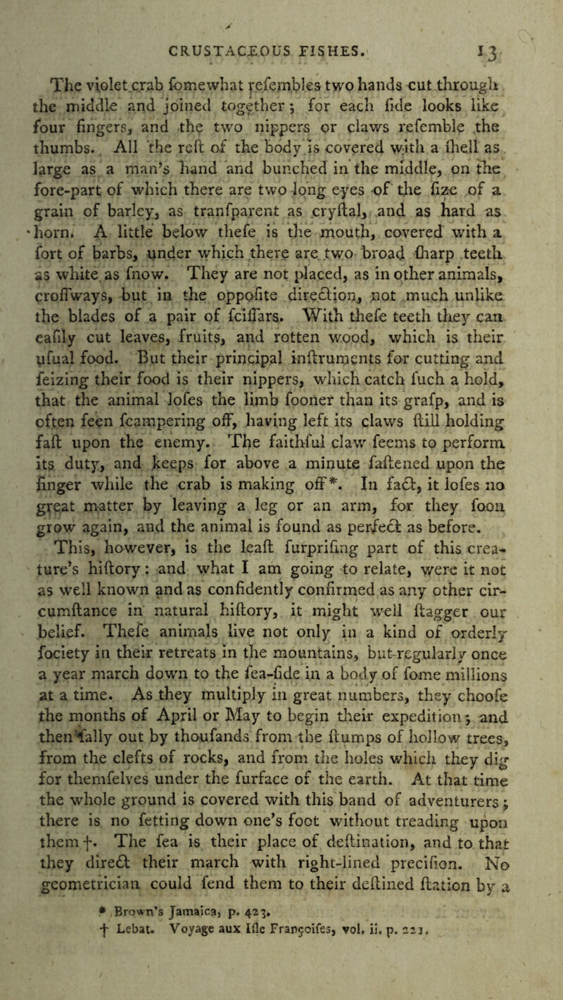 The violet.crab fomewhat refem.bles two hands cut through the middle and joined together; for each fide looks like four fingers, and the two nippers or claws refemble the thumbs. All the reft of the body is covered w;ith a (hell as large as a man’s hand and bunched in the middle, on the fore-part of which there are two long eyes of the fize of a grain of barley, as tranfparent as cryftal, and as hard as horn. A little below thefe is the mouth, covered with a fort of barbs, under which there are. two broad fharp teeth as white as fnow. They are not placed, as in other animals, croffways, but in the oppofite direction., not much unlike the blades of a pair of fciffars. With thefe teeth they can eafily cut leaves, fruits, and rotten wood, which is their ufual food. But their principal inftruments for cutting and feizing their food is their nippers, which catch fuch a hold, that the animal lofes the limb fooner than its grafp, and is often feen hampering off, having left its claws ftill holding fall upon the enemy. The faithful claw feems to perform its duty, and keeps for above a minute faftened upon the finger while the crab is making off*. In fact, it lofes no great matter by leaving a leg or an arm, for they foon grow again, and the animal is found as perfect as before. This, however, is the leaft furprifing part of this crea^ ture’s hiftory: and what I am going -to relate, were it not as well known and as confidently confirmed as any other cir- cumftance in natural hiftory, it might well flagger our belief. Thefe animals live not only in a kind of orderly fociety in their retreats in the mountains, but-regularly once a year march down to the fea-fide in a body of fome millions at a time. As they multiply in great numbers, they choofe the months of April or May to begin their expedition; and thenTally out by thoufands from the flumps of hollow trees, from the clefts of rocks, and from the holes which they dig for themfelves under the furface of the earth. At that time the whole ground is covered with this band of adventurers; there is no fetting down one’s foot without treading upon them f. The fea is their place of deftination, and to that they direct their march with right-lined precifion. No geometrician could fend them to their deftined ftation by a * Brown’s Jamaica, p. 423. f Lebat. Voyage aux Ifle Franjoifes, vol. ii. p. 221.