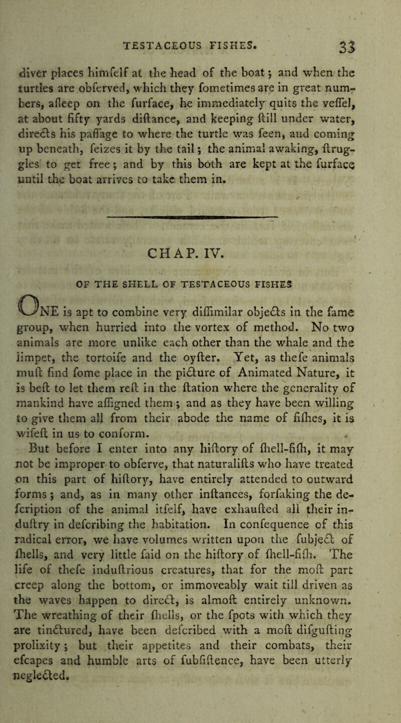 diver places him Tel f at the head of the boat; and when the turtles are obferved, which they fometimes are in great num- bers, afleep on the furface, he immediately quits the vefTel, at about fifty yards didance, and keeping ftill under water, directs his paffage to where the turtle was feen, and coming up beneath, feizes it by the tail; the animal awaking, drug- gies to get free; and by this both are kept at the furface until the boat arrives to take them in. CHAP. IV. OF THE SHELL OF TESTACEOUS FISHES C3nE is apt to combine very diflimilar obje&s in the fame group, when hurried into the vortex of method. No two animals are more unlike each other than the whale and the limpet, the tortoife and the oyfter. Yet, as thefe animals muff: find fome place in the pidlure of Animated Nature, it is bed to let them red in the dation where the generality of mankind have afiigned them ; and as they have been willing to give them all from their abode the name of fifhes, it is wifed in us to conform. But before I enter into any hidory of diell-fifh, it may not be improper to obferve, that naturalids who have treated on this part of hidory, have entirely attended to outward forms; and, as in many other indances, forfaking the de- fcription of the animal itfelf, have exhauded all their in- dudry in defcribing the habitation. In confequence of this radical error, we have volumes written upon the fubjedf: of fhells, and very little faid on the hidory of fhell-fifh. The life of thefe indudrious creatures, that for the mod part creep along the bottom, or immoveably wait till driven as the waves happen to diredf, is almod entirely unknown. The wreathing of their fliells, or the fpots with which they are tindlured, have been deferibed with a mod difguding prolixity; but their appetites and their combats, their efcapes and humble arts of fubfidence, have been utterly neglected.