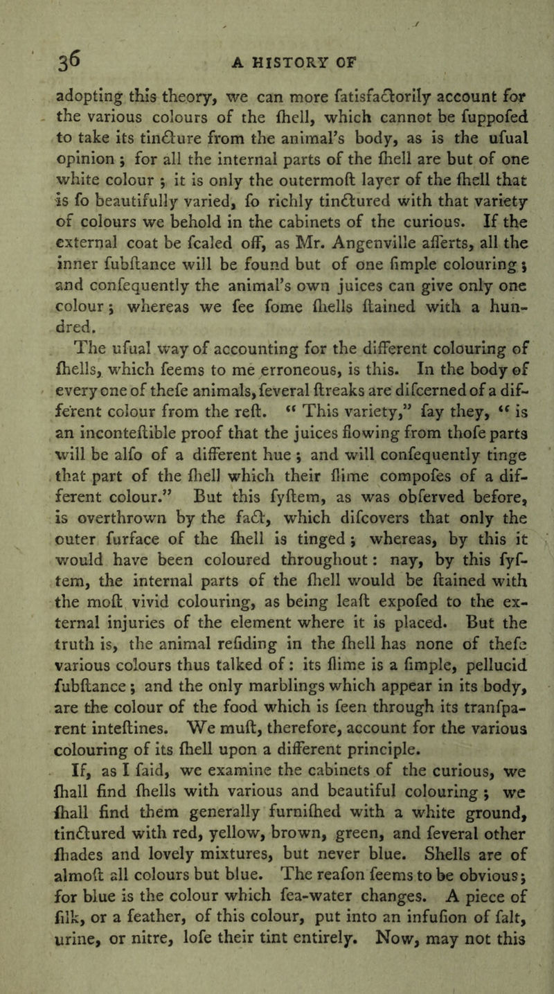 adopting this theory, we can more fatisfaclorily account for the various colours of the (hell, which cannot be fuppofed to take its tin&ure from the animal’s body, as is the ufual opinion ; for all the internal parts of the {hell are but of one white colour ; it is only the outermoft layer of the {hell that Is fo beautifully varied, fo richly tin&ured with that variety of colours we behold in the cabinets of the curious. If the external coat be fcaled off, as Mr. Angenville afferts, all the inner fubflance will be found but of one Ample colouring; and confequently the animal’s own juices can give only one colour; whereas we fee fome {hells {lained with a hun- dred. The ufual way of accounting for the different colouring of {hells, which feems to me erroneous, is this. In the body of everyone of thefe animals, feveral ftreaks are difcernedof a dif- ferent colour from the reft. “ This variety,” fay they, i( is an inconteftible proof that the juices flowing from thofe parts will be alfo of a different hue ; and will confequently tinge that part of the {hell which their {lime compofes of a dif- ferent colour.” But this fyftem, as was obferved before, is overthrown by the fa£l, which difcovers that only the outer furface of the {hell is tinged ; whereas, by this it would have been coloured throughout: nay, by this fyf- tem, the internal parts of the {hell would be ftained with the mod vivid colouring, as being leaft expofed to the ex- ternal injuries of the element where it is placed. But the truth is, the animal refiding in the {hell has none of thefe various colours thus talked of: its flime is a fimple, pellucid fubftance; and the only marblings which appear in its body, are the colour of the food which is feen through its tranfpa- rent inteftines. We muft, therefore, account for the various colouring of its {hell upon a different principle. If, as I faid, we examine the cabinets of the curious, we {hall find {hells with various and beautiful colouring ; we {hall find them generally furnifhed with a white ground, tin&ured with red, yellow, brown, green, and feveral other {hades and lovely mixtures, but never blue. Shells are of almoft all colours but blue. The reafon feems to be obvious; for blue is the colour which fea-water changes. A piece of filk, or a feather, of this colour, put into an infufion of fait, urine, or nitre, lofe their tint entirely. Now, may not this