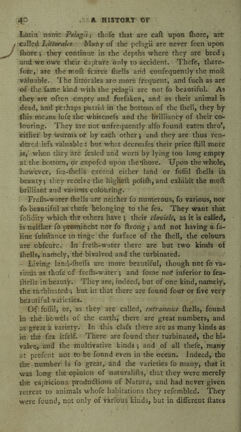 Latin name Pelagii; thofe that are cad upon (bore, are / called Lhtorales. Many of the pelagii are never feen upon (bore; they continue in the depths where they are bred; and we owe their Capture only to accident. Thefe, there- fore, are the mod fcarce fhdls and confequently the moll valuable. The littoralcs are more frequent, and fuch as are of the fame kind with the pelagii are not fo beautiful. As they are often empty and forfaken, and as their animal is dead, and perhaps putrid in the bottom of the fheil, they by this means lofe the whitenefs and the brilliancy of their co- louring. They are not unfrequently alfo found eaten thro% either by worms or by each other 5 and they are thus ren- dered lefs valuable : but what decreafes their price dill more is, when they are fcaled and worn by lying too long empty at the bottom, or expofed upon the*(hore. Upon the whole, however, fea-flieils exceed either land or foflil {hells in beauty; they receive the higheft poli(h,and exhibit the mod brilliant and various colouring. Frefii-water (hells are neither fo numerous, fo various, nor fo beautiful as thofe belonging to the fea. They want that folidity which the others have ; their clavicle, as it is called, is neither fo prominent nor fo flrong ; and not having a fa- line fubft'ance to tinge the furface of the (hell, the colours are obfcure., In frelh-water there are but two kinds of {hells, namely, the biralved and the turbinated. Living land-(hells are more beautiful, though not fo va- rious as thofe of frefh-water; and fome not inferior to fea- fhelis in beauty. They are, indeed, but of one kind, namely, the turbinated -; but in that there are found four or five very beautiful varieties. Of foffil, or, as they are called, extraneous (hells, found in the bowels of the earth, there are great numbers, and as great a variety. In this clafs there are as many kinds as hi the fea itfel-f. There are found ther turbinated, the bi- valve, and the multivative kinds *, and of all thefe, many at prefent not to be fonnd even in the ocean. Indeed, the the number is fo great, and the varieties fo many, that it was long the opinion of naturalifts, that they were merely the capricious productions of Nature, and had never given retreat to animals whofe habitations they refembled. They were found, not only of various kinds, but in different dates