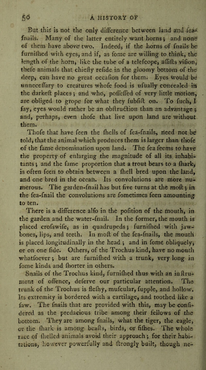 But this is not the only difference between land and fea* fnails. Many of the latter entirely want horns *, and none of them have above two. Indeed* if the horns of fnails be furnifhed with eyes, and if, as fome are willing to think, the length of the horn* like the tube of a telefcope, aftifts vifion* thefe animals that chiefly refide in the gloomy bottom of the deep, can have no great occaflon for them* Eyes would be unneceffary to creatures whofe food is ufually concealed in the darkeft places; and who, pofleffed of very little motion, are obliged to grope for what they fubftft on. To fuch, I fay, eyes would rather be an obftrudfion than an advantage 5 and, perhaps, even thofe that live upon land are without them. Thofe that have feen the {hells of fea-fnails, need not be told, that the anjmal which produces them is larger than thofe of the fame denomination upon land. The fea feems to have the property of enlarging the magnitude of all its inhabi- tants ; and the fame proportion that a trout bears to a (hark, is often feen to obtain between a {hell bred upon the land, and one bred in the ocean. Its convolutions are more nu- merous. The garden-fnail has but five turns at the moft 5 in the fea-fnail the convolutions are fometimes feen amounting to ten. There is a difference alfo in the pofition of the mouth, in the garden and the water-fnail. In the former, the mouth is placed crofswife, as in quadrupeds; furnifhed with jaw- bones, lips* and teeth. In molt of the fea-fnails, the mouth is placed longitudinally in the head *, and in fome obliquely* or on one fide. Others, of the Trochuakind, have no mouth whatfoever; but are furnifhed with a trunk, very long in fome kinds and fhorter in others. Snails of the Trochus kind, furnifhed thus with an inftru- rnent of offence, deferve our particular attention. The trunk of the Trochus is fleftiy, mufcular, fupple, and hollow. Its extremity is bordered with a cartilage, and toothed like a faw. The fnails that are provided with this, may be con ft* dered as the predacious tribe among their fellows of the bottom. They are among fnails, what the tiger, the eagle, or the fhark is among beafts, birds, or fifties. The whole race of fhelled animals avoid their approach; for their habi- tations, however powerfully and flrongly built, though ne-