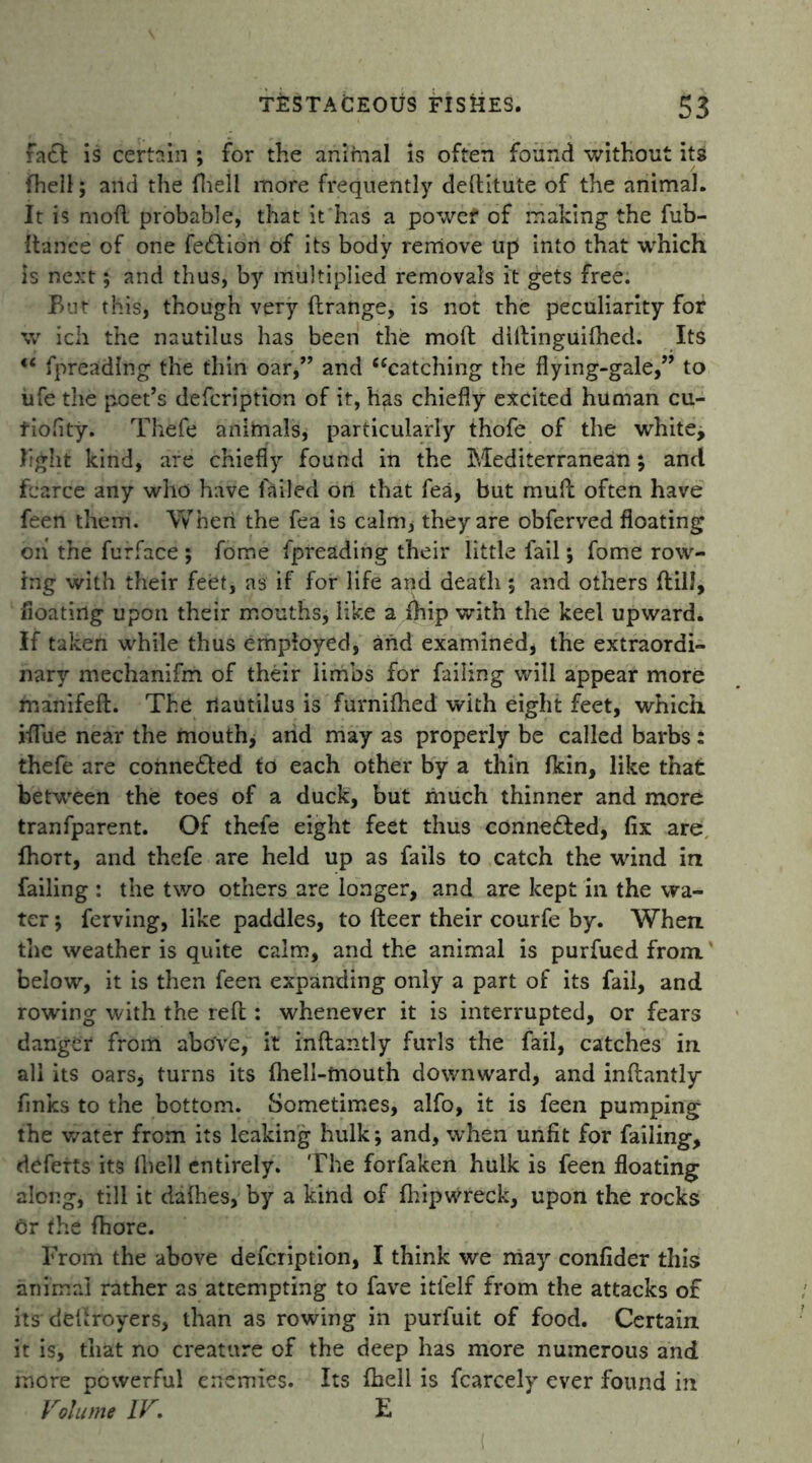 faff is certain ; for the animal is often found without its {hell; and the fheil more frequently deftitute of the animal. It is moil probable, that it has a powef of making the fub- Itance of one feflion of its body remove up into that which is next; and thus, by multiplied removals it gets free. But this, though very {{range, is not the peculiarity for w ich the nautilus has been the moft ditlinguifhed. Its <c fpreadlng the thin oar,” and “catching the flying-gale,” to ufe the poet’s defcription of it, has chiefly excited human cu- fiofity. Thefe animals, particularly thofe of the white, light kind, are chiefly found in the Mediterranean; and fcarce any who have failed ort that fea, but mud often have feen them. Wheri the fea is calm, they are obferved floating oh the furface ; fome fpreading their little fail; fome row- ing with their feet, as if foi* life and death ; and others dill, floating upon their mouths, like a {hip with the keel upward. If taken while thus employed, and examined, the extraordi- nary mechanifm of their limbs for failing will appear more minified. The nautilus is furnilhed with eight feet, which rflue near the mouth, and may as properly be called barbs: thefe are conne£ted to each other by a thin {kin, like that between the toes of a duck, but much thinner and more tranfparent. Of thefe eight feet thus connected, fix are fhort, and thefe are held up as fails to catch the wind in failing : the two others are longer, and are kept in the wa- ter ; ferving, like paddles, to deer their courfe by. When the weather is quite calm, and the animal is purfued from below, it is then feen expanding only a part of its fail, and rowing with the red : whenever it is interrupted, or fears danger from above, it indantly furls the fail, catches in all its oars, turns its {hell-mouth downward, and indantly finks to the bottom. Sometimes, alfo, it is feen pumping the water from its leaking hulk; and, when unfit for failing, defetts its (hell entirely. The forfaken hulk is feen floating along, till it da flies, by a kind of fhipwreck, upon the rocks Or the {bore. From the above defcription, I think we may confider this animal rather as attempting to fave itfelf from the attacks of its dedroyers, than as rowing in purfuit of food. Certain it is, that no creature of the deep has more numerous and more powerful enemies. Its fheil is fcarcely ever found in Volume IV. E