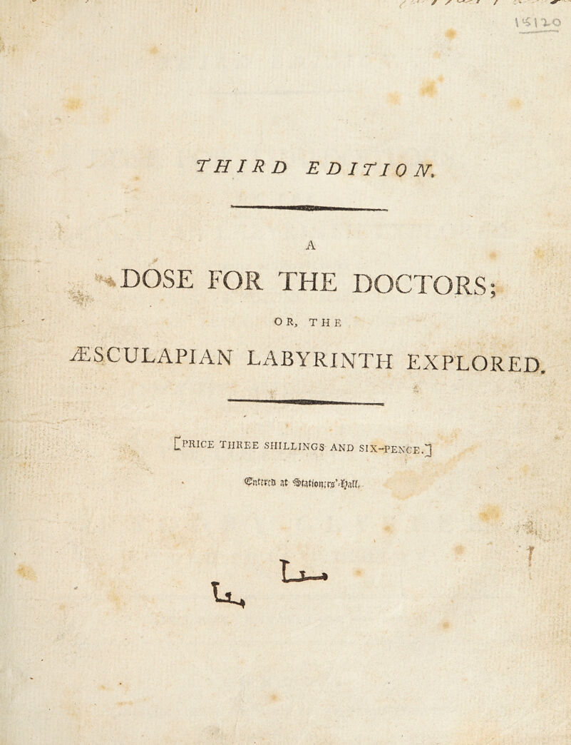 THIRD EDITION, . DOSE FOR THE DOCTORS;. OR, T H E ^SCULAPIAN LABYRINTH EXPLORED. [I^PRICE rilREE SHILLINGS AND SIX-H^ENGE.H ®nfe«B at ®ta«on:rs’=i|?3lL-