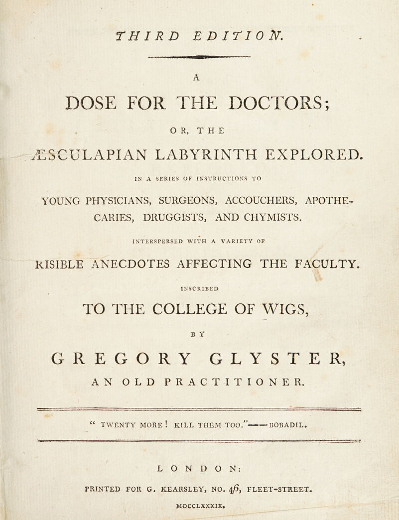 <# A DOSE FOR THE DOCTORS; OR, THE .'CSCULAPIAN LABYRINTH EXPLORED. IN A SERIES OF INSTRUCTIONS TO YOUNG PHYSICIANS, SURGEONS, ACCOUCHERS, APOTHE- CARIES, DRUGGISTS, AND CHYMISTS. INTERSPERSED WITH A VARIETY OF RISIBLE ANECDOTES AFFECTING THE FACULTY. INSCRIBED TO THE COLLEGE OF WIGS, B Y GREGORY GLYSTER, AN OLD PRACTITIONER. “ TWENTY MORE ! KILL THEM TOO. BOBADIL. LONDON: PRINTED FOR G. KEARSLEY, NO. 4,6, FLEET-STREET. MDCCLXXXIX.