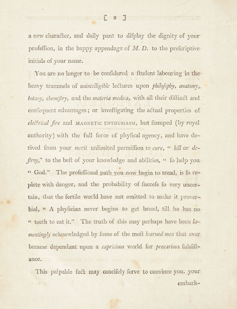 a new cliarafter, and daily pant to difplay the dignity of your profeffion, in the happy appendage of M. D, to the preferiptive initials of your name. f You are no longer to be confidered a ftudent labouring in the^ Iieavy trammels of unintelligible leftures upon philofophy, anatomy botany, chemijlry, and the materia medica, with all their diftin6l and confequent advantages; or inveftigating the aftual properties of eleSirical fire and magnetic enthusiasm, but ftamped (by royal authority) with the full force of phyfical agency, and have de- rived from your merit unlimited permiffion to rwrr, kill or de- firoy,'' to the beft of your knowledge and abilities, fo help you # God.^' The profeffional path you now begin to tread, is fo re-- plete with danger, and the probability of fuccefs fo very uncer- tain, that the fertile world have not omitted to make it prover- bial, A phyfician never begins to get bread, till he has no teeth to eat it.''' The triitk of this may perhaps have been la-- ynentingly acknowledged by fome of the moft learned men that ever became dependant upon a capricious world for precarious fubfift- ance. This palpable fa6l may concifely ferve to convince you, your embark-