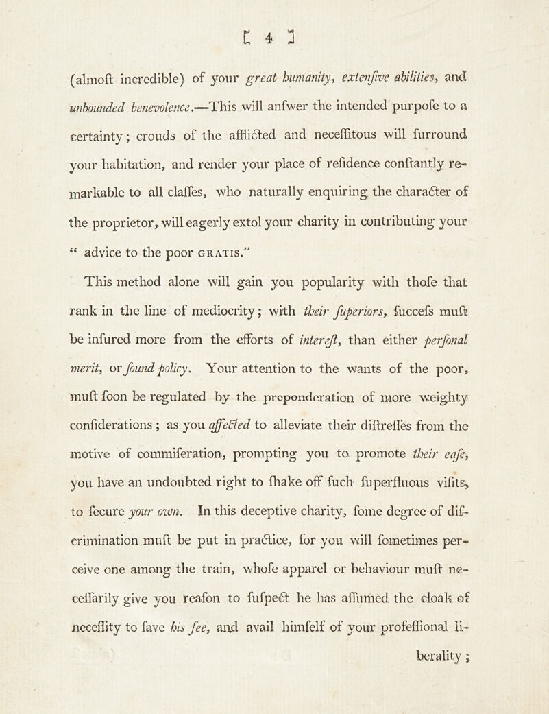 (almoft incredible) of your great humanity, extenfwe abilities, and unbounded benevolence.—This will anfwer the intended purpofe to a certainty; crouds of the afflicted and neceffitous will furround your habitation, and render your place of refidence conftantly re- markable to all claffes, who naturally enquiring the charafter of the proprietor,, will eagerly extol your charity in contributing your advice to the poor gratis/ This method alone will gain you popularity with thofe that rank in the line of mediocrity; with their fuperiorsy fuccefs muft be infured more from the efforts of interejl, than either perfonal merit, or found policy. Your attention to the wants of the poor,. , muft foon be regulated by the preponderatlon of more weighty confiderations ; as you affeSted to alleviate their diftreffes from the motive of commiferation, prompting you to promote their eafe, you have an undoubted right to fliake off fuch fuperfluous vifit^ to fecure your own. In this deceptive charity, fome degree of dif- erimination muft be put in praftice, for you will fometimes per- ceive one among the train, whofe apparel or behaviour muft ne- ceffarily give you reafon to fiifpeft he has affumed the eloak of neceflity to fave his fee, and avail himfelf of your profeflional li- berality